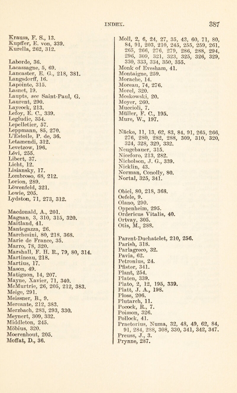 Krauss, F. S., 13. Kupffer, E. von, 339. Kurella, 262, 312. Labor de, 36. Lacassagne, 5, 69. Lancaster, E. G., 218, 381. Langsdorff, 16. Lapointe, 315. Lasnet, 19. Laupts, see Saint-Paul, G. Laurent, 290. Lay cock, 213. Lefoy, E. C., 339. Legludic, 354. Lepelletier, 57. Leppmann, 85, 270. L’Estoile, P. de, 36. Letamendi, 312. Levetzow, 196. L6vi, 255. Libert, 37. Licht, 12. Lisiansky, 17. Lombroso, 68, 212. Lori on, 289. Lowenfeld, 321. Lowie, 205. Lydston, 71, 273, 312. Macdonald, A., 201. Magnan, 3, 310, 315, 320. Maitland, 41. Mantegazza, 26. Marchesini, 80, 218, 368. Marie de France, 35. Marro, 78, 320. Marshall, F. H. R., 79, 80, 314. Martineau, 218. Martius, 17. Mason, 49. Matignon, 14, 207. Mayne, Xavier, 71, 340. McMurtrie, 26, 205, 212, 383. Meige, 291. Meissner, B., 9. Mercante, 212, 383. Merzbach, 283, 293, 330. Meynert, 309, 332. Middleton, 245. Mobius. 320. Moerenhout, 205. Moffat, D., 36. Moll, 2, 6, 24, 27, 35, 43, 60, 71, 80, 84, 91, 203, 210, 245, 255, 259, 261, 265, 266, 276, 279, 286, 288, 294, 296, 309, 321, 323, 325, 326, 329, 330, 333, 334, 350, 355. Monk of Evesham, 41. Montaigne, 259. Morache, 14. Moreau, 74, 276. Morel, 320. Moskowski, 20. Moyer, 260. Muccioli, 7. Muller, F. C., 195. Mure, W., 197. Nacke, 11, 13, 62, 83, 84, 91, 265, 266, 276, 280, 282, 288, 309, 310, 320, 324, 328, 329, 332. Neugebauer, 315. Niceforo-, 213, 282. Nicholson, J. G., 339. Nicklin, 43. Norman, Conolly, 80. Nortal, 325, 341. Obici, 80, 218, 368. Oefele, 9. Olano, 290. Oppenheim, 295. Orderieus Vitalis, 40. Ortvay, 305. Otis, M., 288. Parent-Duchatelet, 210, 256. Parish, 318. Parlagreco, 32. Pavia, 62. Petronius, 24. Pfister, 341. Plant, 254. Platen, 339. Plato, 2, 12, 195, 339. Platt, J. A., 198. Ploss, 206. Plutarch, 11. Pocock, R., 7. Poisson, 326. Pollock, 41. Praetorius, Numa, 32, 48, 49, 62, 84, 91, 284, 288, 308, 330, 341, 342, 347. Preuss, J., 3. Prynne, 287.