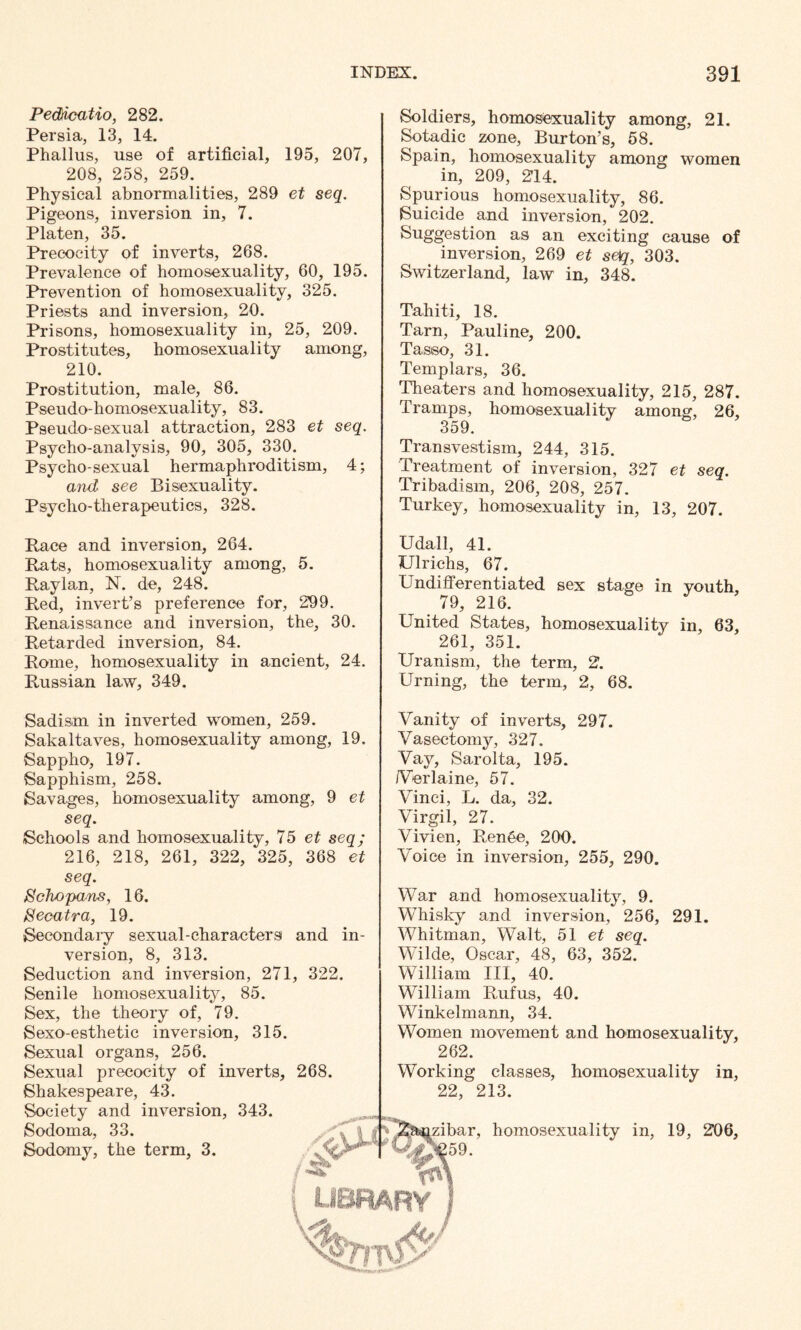 Pedicutio, 282. Persia, 13, 14. Phallus, use of artificial, 195, 207, 208, 258, 259. Physical abnormalities, 289 et seq. Pigeons, inversion in, 7. Platen, 35. Precocity of inverts, 268. Prevalence of homosexuality, 60, 195. Prevention of homosexuality, 325. Priests and inversion, 20. Prisons, homosexuality in, 25, 209. Prostitutes, homosexuality among, 210. Prostitution, male, 86. Pseudo-homosexuality, 83. Pseudo-sexual attraction, 283 et seq. Psycho-analysis, 90, 305, 330. Psycho-sexual hermaphroditism, 4; and see Bisexuality. Psycho-therapeutics, 328. Soldiers, homosexuality among, 21. Sotadic zone, Burton’s, 58. Spain, homosexuality among women in, 209, 214. Spurious homosexuality, 86. Suicide and inversion, 202. Suggestion as an exciting cause of inversion, 269 et se)q, 303. Switzerland, law in, 348. Tahiti, 18. Tarn, Pauline, 200. Tasso, 31. Templars, 36. Theaters and homosexuality, 215, 287. Tramps, homosexuality among, 26, 359. Transvestism, 244, 315. Treatment of inversion, 327 et seq. Tribadism, 206, 208, 257. Turkey, homosexuality in, 13, 207. Race and inversion, 264. Rats, homosexuality among, 5. Raylan, N. de, 248. Red, invert’s preference for, 299. Renaissance and inversion, the, 30. Retarded inversion, 84. Rome, homosexuality in ancient, 24. Russian law, 349. Udall, 41. Ulrichs, 67. Undifferentiated sex stage in youth, 79, 216. United States, homosexuality in, 63, 261, 351. Uranism, the term, 2. Urning, the term, 2, 68. Sadism in inverted women, 259. Sakaltaves, homosexuality among, 19. Sappho, 197. Sapphism, 258. Savages, homosexuality among, 9 et seq. Schools and homosexuality, 75 et seq; 216, 218, 261, 322, 325, 368 et Vanity of inverts, 297. Vasectomy, 327. Vay, Sarolta, 195. /Verlaine, 57. Vinci, L. da, 32. Virgil, 27. Vivien, Ren6e, 200. Voice in inversion, 255, 290. seq. Soho pans, 16. Seeatra, 19. Secondary sexual-characters version, 8, 313. Seduction and inversion, 271 Senile homosexuality, 85. Sex, the theory of, 79. Sexo-esthetic inversion, 315. Sexual organs, 256. Sexual precocity of inverts, Shakespeare, 43. Society and inversion, 343. Sodoma, 33. Sodomy, the term, 3. and in- , 322. 268. ^ vLf' War and homosexuality, 9. Whisky and inversion, 256, 291. Whitman, Walt, 51 et seq. Wilde, Oscar, 48, 63, 352. William III, 40. William Rufus, 40. Winkelmann, 34. Women movement and homosexuality, 262. Working classes, homosexuality in, 22, 213. izibar, homosexuality in, 19, 206, 59. library i