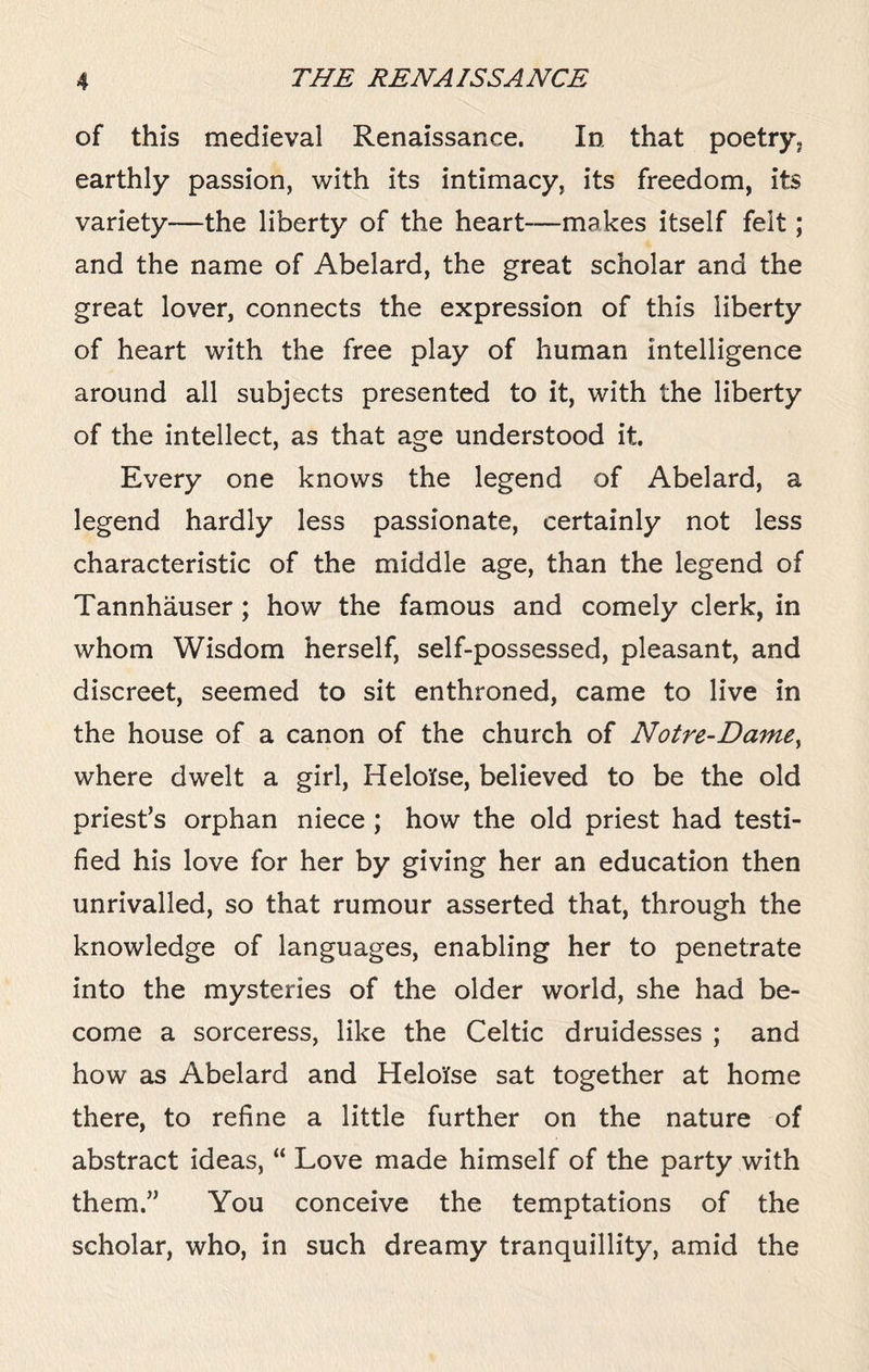 of this medieval Renaissance. In that poetry, earthly passion, with its intimacy, its freedom, its variety—the liberty of the heart-—makes itself felt; and the name of Abelard, the great scholar and the great lover, connects the expression of this liberty of heart with the free play of human intelligence around all subjects presented to it, with the liberty of the intellect, as that age understood it. Every one knows the legend of Abelard, a legend hardly less passionate, certainly not less characteristic of the middle age, than the legend of Tannhauser ; how the famous and comely clerk, in whom Wisdom herself, self-possessed, pleasant, and discreet, seemed to sit enthroned, came to live in the house of a canon of the church of Notre-Dame, where dwelt a girl, Helolse, believed to be the old priest’s orphan niece ; how the old priest had testi¬ fied his love for her by giving her an education then unrivalled, so that rumour asserted that, through the knowledge of languages, enabling her to penetrate into the mysteries of the older world, she had be¬ come a sorceress, like the Celtic druidesses ; and how as Abelard and Heloifse sat together at home there, to refine a little further on the nature of abstract ideas, “ Love made himself of the party with them.” You conceive the temptations of the scholar, who, in such dreamy tranquillity, amid the