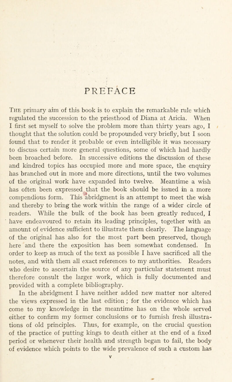 PREFACE The primary aim of this book is to explain the remarkable rule which regulated the succession to the priesthood of Diana at Aricia. When I first set myself to solve the problem more than thirty years ago, I thought that the solution could be propounded very briefly, but I soon found that to render it probable or even intelligible it was necessary to discuss certain more general questions, some of which had hardly been broached before. In successive editions the discussion of these and kindred topics has occupied more and more space, the enquiry has branched out in more and more directions, until the two volumes of the original work have expanded into twelve. Meantime a wish has often been expressed that the book should be issued in a more compendious form. This abridgment is an attempt to meet the wish and thereby to bring the work within the range of a wider circle of readers. While the bulk of the book has been greatly reduced, I have endeavoured to retain its leading principles, together with an amount of evidence sufficient to illustrate them clearly. The language of the original has also for the most part been preserved, though here and there the exposition has been somewhat condensed. In order to keep as much of the text as possible I have sacrificed all the notes, and with them all exact references to my authorities. Readers who desire to ascertain the source of any particular statement must therefore consult the larger work, which is fully documented and provided with a complete bibliography. In the abridgment I have neither added new matter nor altered the views expressed in the last edition ; for the evidence which has come to my knowledge in the meantime has on the whole served either to confirm my former conclusions or to furnish fresh illustra¬ tions of old principles. Thus, for example, on the crucial question of the practice of putting kings to death either at the end of a fixed period or whenever their health and strength began to fail, the body of evidence which points to the wide prevalence of such a custom has