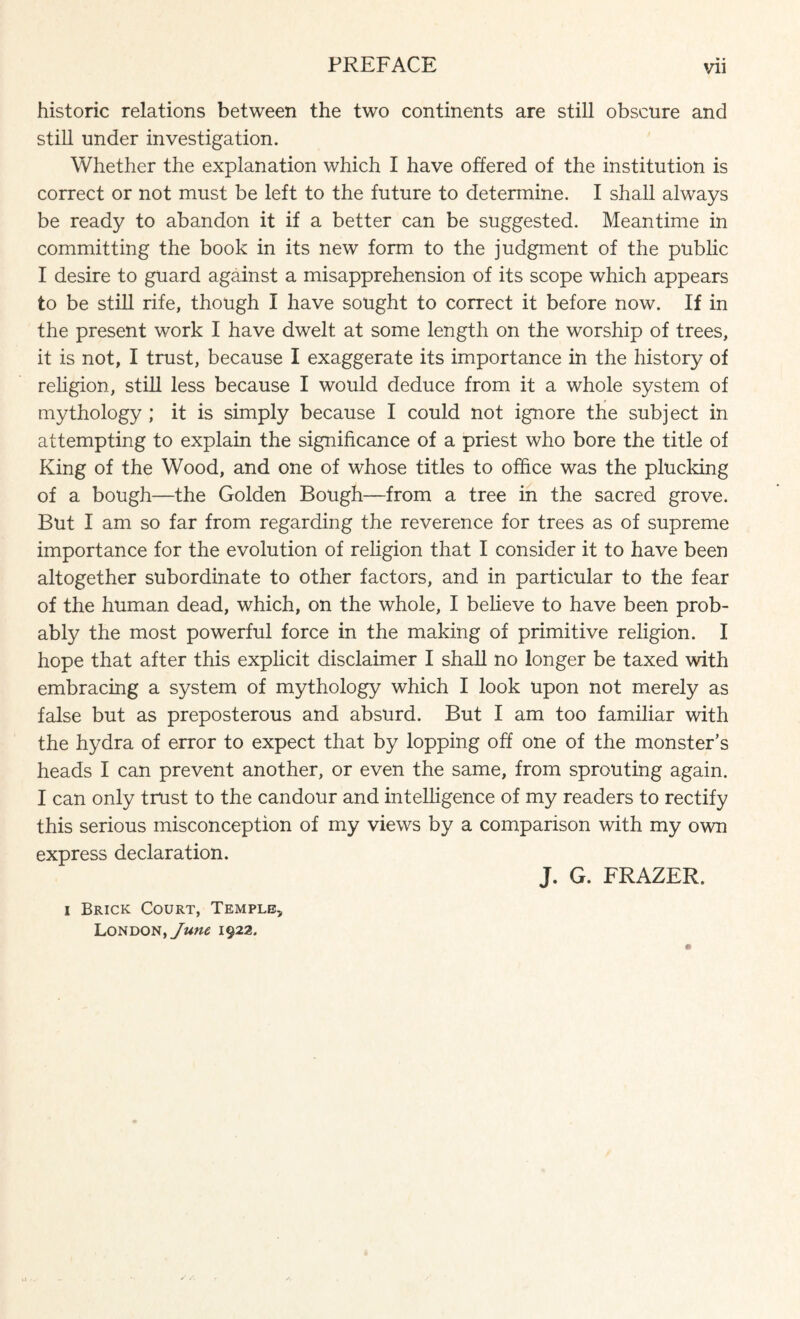 historic relations between the two continents are still obscure and still under investigation. Whether the explanation which I have offered of the institution is correct or not must be left to the future to determine. I shall always be ready to abandon it if a better can be suggested. Meantime in committing the book in its new form to the judgment of the public I desire to guard against a misapprehension of its scope which appears to be still rife, though I have sought to correct it before now. If in the present work I have dwelt at some length on the worship of trees, it is not, I trust, because I exaggerate its importance in the history of religion, still less because I would deduce from it a whole system of mythology ; it is simply because I could not ignore the subject in attempting to explain the significance of a priest who bore the title of King of the Wood, and one of whose titles to office was the plucking of a bough—the Golden Bough—from a tree in the sacred grove. But I am so far from regarding the reverence for trees as of supreme importance for the evolution of religion that I consider it to have been altogether subordinate to other factors, and in particular to the fear of the human dead, which, on the whole, I believe to have been prob¬ ably the most powerful force in the making of primitive religion. I hope that after this explicit disclaimer I shall no longer be taxed with embracing a system of mythology which I look upon not merely as false but as preposterous and absurd. But I am too familiar with the hydra of error to expect that by lopping off one of the monster’s heads I can prevent another, or even the same, from sprouting again. I can only trust to the candour and intelligence of my readers to rectify this serious misconception of my views by a comparison with my own express declaration. J. G. FRAZER. i Brick Court, Temple, London, June 1922.