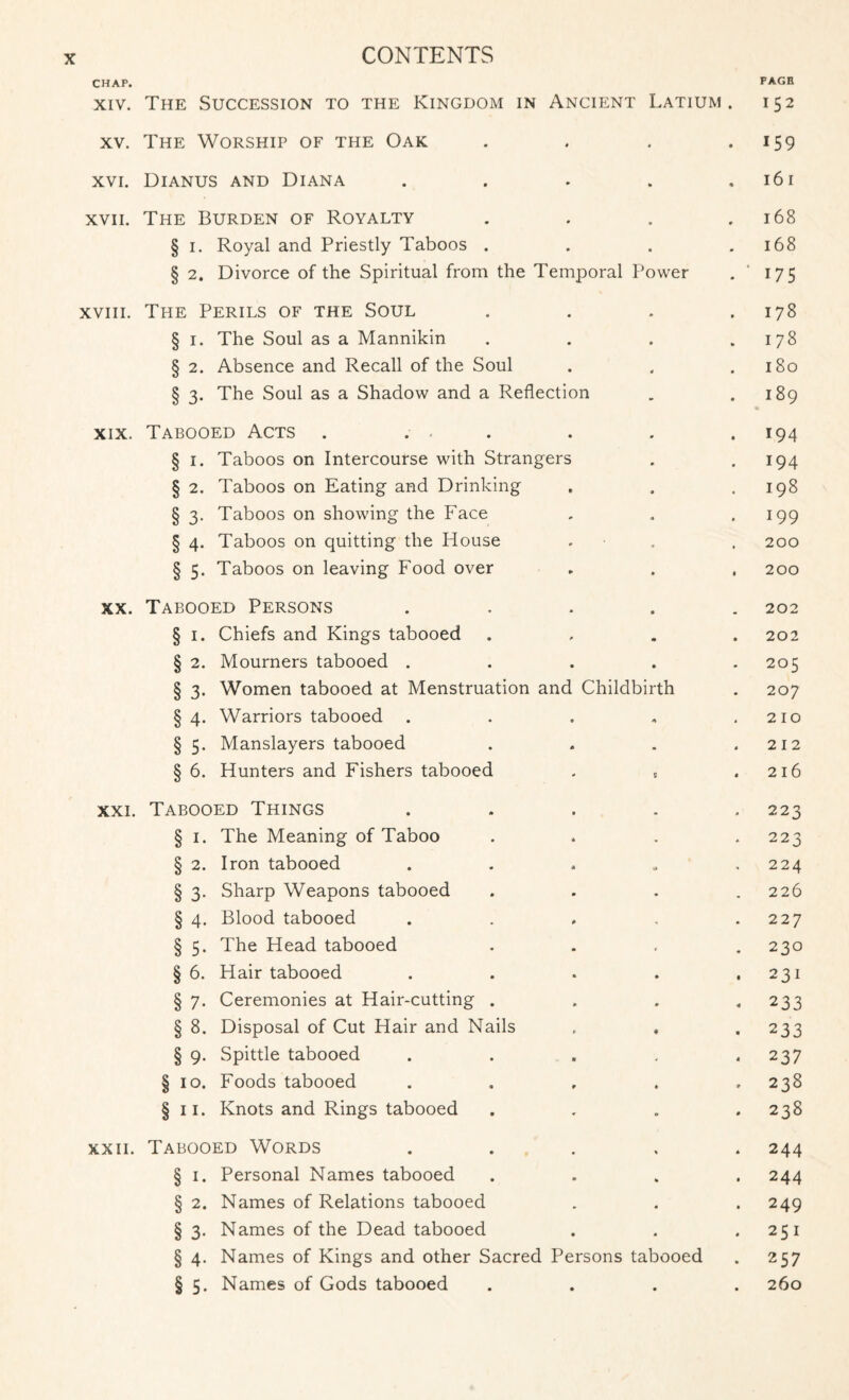 CHAP. PAGE xiv. The Succession to the Kingdom in Ancient Latium . 152 xv. The Worship of the Oak . . . .159 xvi. Dianus and Diana . . . . ,161 xvii. The Burden of Royalty . . . .168 § 1. Royal and Priestly Taboos . . . .168 § 2. Divorce of the Spiritual from the Temporal Power . 175 xviii. The Perils of the Soul . . . .178 § 1. The Soul as a Mannikin . . . .178 § 2. Absence and Recall of the Soul . , .180 § 3. The Soul as a Shadow and a Reflection . .189 xix. Tabooed Acts . . . . . . .194 § 1. Taboos on Intercourse with Strangers . .194 § 2. Taboos on Eating and Drinking . . .198 § 3. Taboos on showing the Face . . .199 § 4. Taboos on quitting the House . . 200 § 5. Taboos on leaving Food over . . . 200 xx. Tabooed Persons ..... 202 § 1. Chiefs and Kings tabooed .... 202 § 2. Mourners tabooed . . . . .205 § 3. Women tabooed at Menstruation and Childbirth . 207 § 4. Warriors tabooed . . . . .210 § 5. Manslayers tabooed . . . .212 § 6. Hunters and Fishers tabooed . „ .216 xxi. Tabooed Things . . . . .223 § 1. The Meaning of Taboo . . . .223 § 2. Iron tabooed . . . „ ,224 § 3. Sharp Weapons tabooed .... 226 § 4. Blood tabooed . . . . .227 § 5. The Head tabooed .... 230 § 6. Hair tabooed . . . . .231 § 7. Ceremonies at Hair-cutting . . . « 233 § 8. Disposal of Cut Hair and Nails . , . 233 § 9. Spittle tabooed . . . . . 237 § 10. Foods tabooed . . , . .238 § 11. Knots and Rings tabooed . . „ .238 xxii. Tabooed Words ..... 244 § 1. Personal Names tabooed .... 244 § 2. Names of Relations tabooed . . . 249 § 3. Names of the Dead tabooed . . .251 § 4. Names of Kings and other Sacred Persons tabooed . 257 § 5. Names of Gods tabooed .... 260