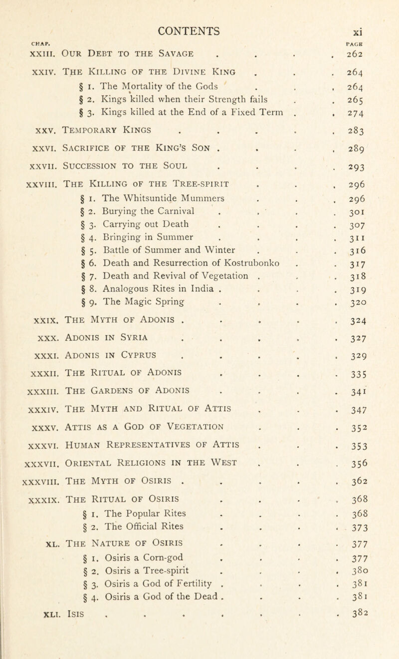 CHAP. PAGE xxiii. Our Debt to the Savage « ♦ • 262 xxiv. The Killing of the Divine King • * 264 § i. The Mortality of the Gods • * 264 § 2. Kings killed when their Strength fails 265 § 3. Kings killed at the End of a Fixed Term . 274 xxv. Temporary Kings 283 xxvi. Sacrifice of the King’s Son . 289 xxvii. Succession to the Soul 293 xxviii. The Killing of the Tree-spirit 296 § 1. The Whitsuntide Mummers 296 § 2. Burying the Carnival 301 § 3. Carrying out Death 3°7 § 4. Bringing in Summer 311 § 5. Battle of Summer and Winter 316 § 6. Death and Resurrection of Kostrubonko 3i7 § 7. Death and Revival of Vegetation 318 § 8. Analogous Rites in India . 3i9 § 9. The Magic Spring t • 32° xxix. The Myth of Adonis . 324 xxx. Adonis in Syria v « 327 xxxi. Adonis in Cyprus 329 xxxii. The Ritual of Adonis 335 xxxiii. The Gardens of Adonis 341 xxxiv. The Myth and Ritual of Attis 347 xxxv. Attis as a God of Vegetation 352 xxxvi. Human Representatives of Attis 353 xxxvii. Oriental Religions in the West 356 xxxviii. The Myth of Osiris . 362 xxxix. The Ritual of Osiris w 368 § 1. The Popular Rites 368 § 2. The Official Rites 373 xl. The Nature of Osiris 377 § 1. Osiris a Corn-god 377 § 2. Osiris a Tree-spirit 380 § 3. Osiris a God of Fertility . 0 • 381 § 4. Osiris a God of the Dead . - 381 xli. Isis .... • • 0 382