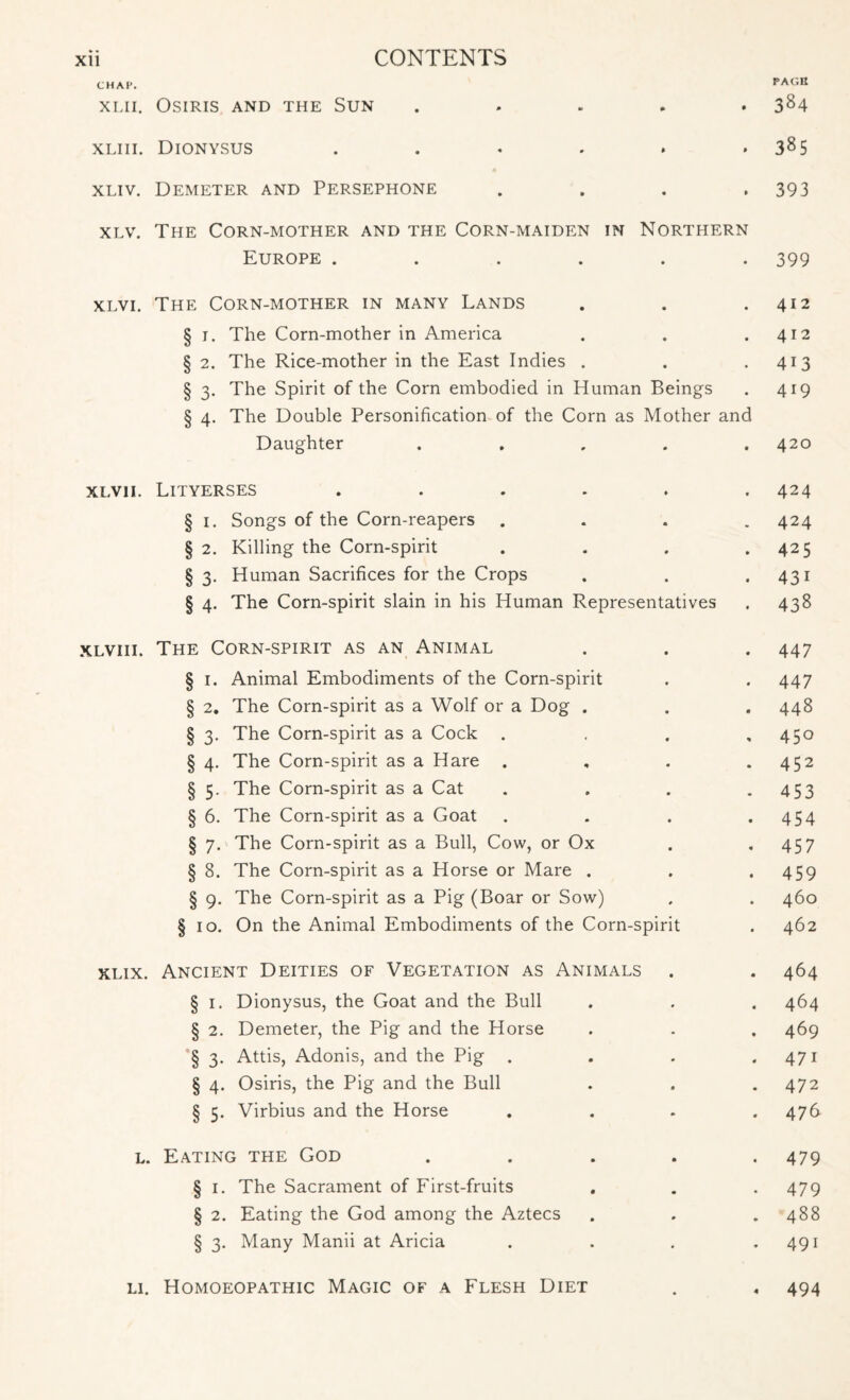 PAGE CHAP. xlii. Osiris and the Sun ..... 384 xliii. Dionysus . . . . . .385 xliv. Demeter and Persephone . . . .393 xlv. The Corn-mother and the Corn-maiden in Northern Europe ...... 399 xlvi. The Corn-mother in many Lands . . .412 § 1. The Corn-mother in America . . .412 § 2. The Rice-mother in the East Indies . . .413 § 3. The Spirit of the Corn embodied in Human Beings . 419 § 4. The Double Personification of the Corn as Mother and Daughter ..... 420 xlvii. Lityerses ...... 424 § 1. Songs of the Corn-reapers . . . .424 § 2. Killing the Corn-spirit . . . .425 § 3. Human Sacrifices for the Crops . . .431 § 4. The Corn-spirit slain in his Human Representatives . 438 xlviii. The Corn-spirit as an Animal . . . 447 § 1. Animal Embodiments of the Corn-spirit . . 447 § 2. The Corn-spirit as a Wolf or a Dog . . . 448 § 3. The Corn-spirit as a Cock . . . ,450 § 4. The Corn-spirit as a Hare . , . .452 § 5. The Corn-spirit as a Cat . . . - 453 § 6. The Corn-spirit as a Goat . . . .454 § 7. The Corn-spirit as a Bull, Cow, or Ox . .457 § 8. The Corn-spirit as a Horse or Mare . . .459 § 9. The Corn-spirit as a Pig (Boar or Sow) . . 460 § 10. On the Animal Embodiments of the Corn-spirit . 462 xlix. Ancient Deities of Vegetation as Animals . . 464 § 1. Dionysus, the Goat and the Bull . . . 464 § 2. Demeter, the Pig and the Horse . . . 469 § 3. Attis, Adonis, and the Pig . . . .471 § 4. Osiris, the Pig and the Bull . . . 472 § 5. Virbius and the Horse .... 476 l. Eating the God ..... 479 § 1. The Sacrament of First-fruits . . . 479 § 2. Eating the God among the Aztecs . . . 488 § 3. Many Manii at Aricia . . . .491 li. Homoeopathic Magic of a Flesh Diet . . 494