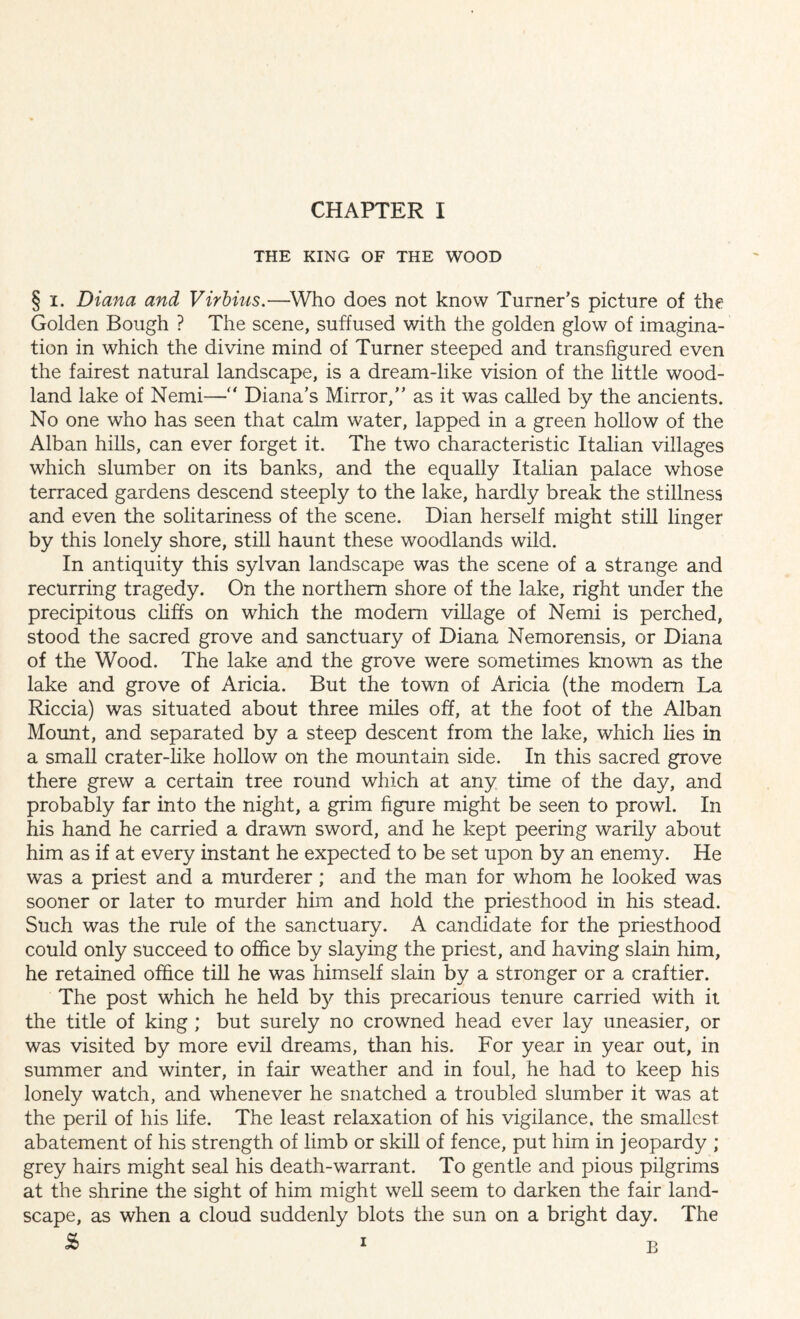 THE KING OF THE WOOD § i. Diana and Virbius.—Who does not know Turner’s picture of the Golden Bough ? The scene, suffused with the golden glow of imagina¬ tion in which the divine mind of Turner steeped and transfigured even the fairest natural landscape, is a dream-like vision of the little wood¬ land lake of Nemi—“ Diana’s Mirror,” as it was called by the ancients. No one who has seen that calm water, lapped in a green hollow of the Alban hills, can ever forget it. The two characteristic Italian villages which slumber on its banks, and the equally Italian palace whose terraced gardens descend steeply to the lake, hardly break the stillness and even the solitariness of the scene. Dian herself might still linger by this lonely shore, still haunt these woodlands wild. In antiquity this sylvan landscape was the scene of a strange and recurring tragedy. On the northern shore of the lake, right under the precipitous cliffs on which the modem village of Nemi is perched, stood the sacred grove and sanctuary of Diana Nemorensis, or Diana of the Wood. The lake and the grove were sometimes known as the lake and grove of Aricia. But the town of Aricia (the modem La Riccia) was situated about three miles off, at the foot of the Alban Mount, and separated by a steep descent from the lake, which lies in a small crater-like hollow on the mountain side. In this sacred grove there grew a certain tree round which at any time of the day, and probably far into the night, a grim figure might be seen to prowl. In his hand he carried a drawn sword, and he kept peering warily about him as if at every instant he expected to be set upon by an enemy. He was a priest and a murderer; and the man for whom he looked was sooner or later to murder him and hold the priesthood in his stead. Such was the rule of the sanctuary. A candidate for the priesthood could only succeed to office by slaying the priest, and having slain him, he retained office till he was himself slain by a stronger or a craftier. The post which he held by this precarious tenure carried with it the title of king ; but surely no crowned head ever lay uneasier, or was visited by more evil dreams, than his. For year in year out, in summer and winter, in fair weather and in foul, he had to keep his lonely watch, and whenever he snatched a troubled slumber it was at the peril of his life. The least relaxation of his vigilance, the smallest abatement of his strength of limb or skill of fence, put him in jeopardy ; grey hairs might seal his death-warrant. To gentle and pious pilgrims at the shrine the sight of him might well seem to darken the fair land¬ scape, as when a cloud suddenly blots the sun on a bright day. The S> i B