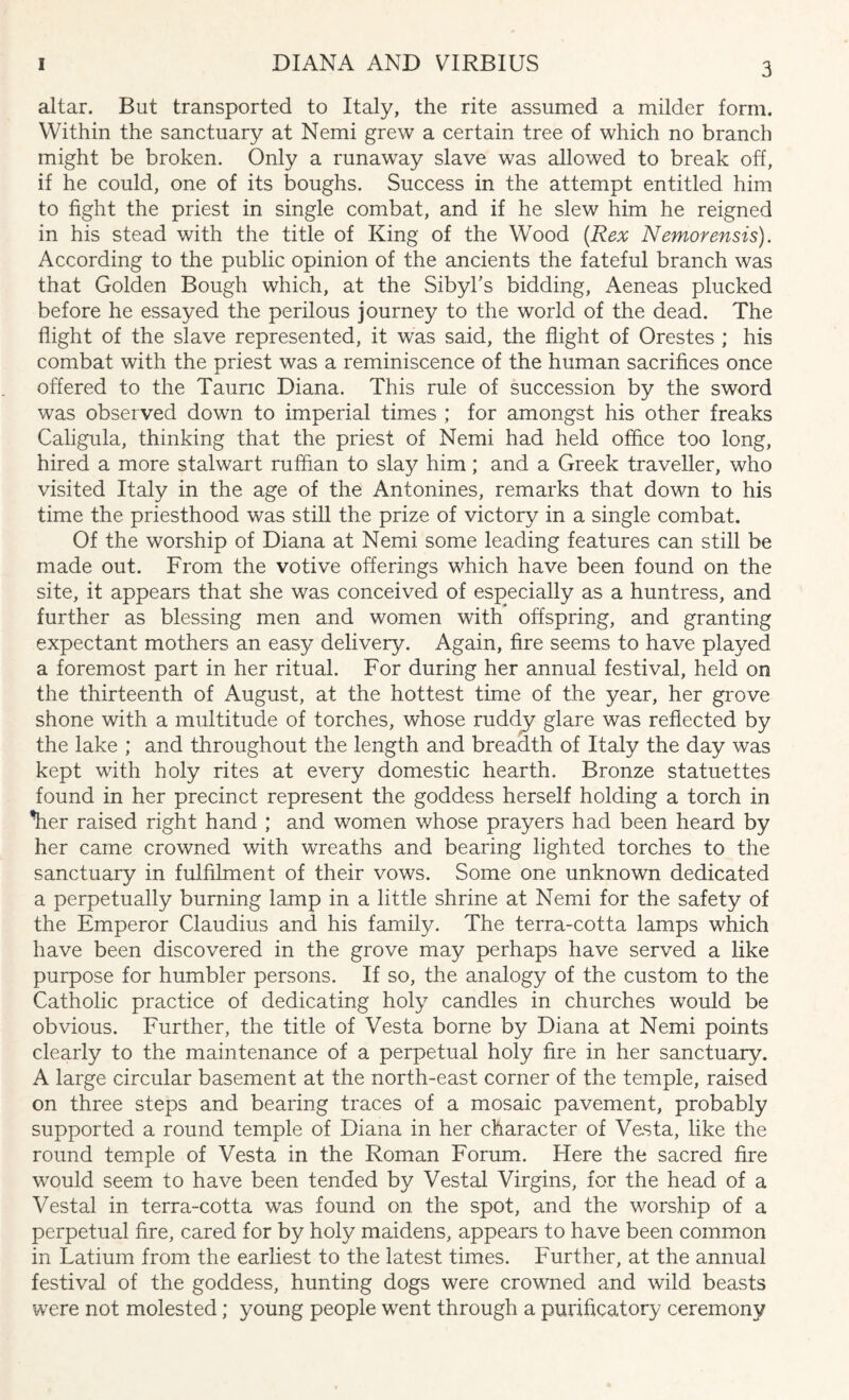altar. But transported to Italy, the rite assumed a milder form. Within the sanctuary at Nemi grew a certain tree of which no branch might be broken. Only a runaway slave was allowed to break off, if he could, one of its boughs. Success in the attempt entitled him to fight the priest in single combat, and if he slew him he reigned in his stead with the title of King of the Wood (Rex Nemorensis). According to the public opinion of the ancients the fateful branch was that Golden Bough which, at the Sibyl's bidding, Aeneas plucked before he essayed the perilous journey to the world of the dead. The flight of the slave represented, it was said, the flight of Orestes ; his combat with the priest was a reminiscence of the human sacrifices once offered to the Taunc Diana. This rule of succession by the sword was observed down to imperial times ; for amongst his other freaks Caligula, thinking that the priest of Nemi had held office too long, hired a more stalwart ruffian to slay him; and a Greek traveller, who visited Italy in the age of the Antonines, remarks that down to his time the priesthood was still the prize of victory in a single combat. Of the worship of Diana at Nemi some leading features can still be made out. From the votive offerings which have been found on the site, it appears that she was conceived of especially as a huntress, and further as blessing men and women with offspring, and granting expectant mothers an easy delivery. Again, fire seems to have played a foremost part in her ritual. For during her annual festival, held on the thirteenth of August, at the hottest time of the year, her grove shone with a multitude of torches, whose ruddy glare was reflected by the lake ; and throughout the length and breadth of Italy the day was kept with holy rites at every domestic hearth. Bronze statuettes found in her precinct represent the goddess herself holding a torch in Tier raised right hand ; and women v/hose prayers had been heard by her came crowned with wreaths and bearing lighted torches to the sanctuary in fulfilment of their vows. Some one unknown dedicated a perpetually burning lamp in a little shrine at Nemi for the safety of the Emperor Claudius and his family. The terra-cotta lamps which have been discovered in the grove may perhaps have served a like purpose for humbler persons. If so, the analogy of the custom to the Catholic practice of dedicating holy candles in churches would be obvious. Further, the title of Vesta borne by Diana at Nemi points clearly to the maintenance of a perpetual holy fire in her sanctuary. A large circular basement at the north-east corner of the temple, raised on three steps and bearing traces of a mosaic pavement, probably supported a round temple of Diana in her character of Vesta, like the round temple of Vesta in the Roman Forum. Here the sacred fire would seem to have been tended by Vestal Virgins, for the head of a Vestal in terra-cotta was found on the spot, and the worship of a perpetual fire, cared for by holy maidens, appears to have been common in Latium from the earliest to the latest times. Further, at the annual festival of the goddess, hunting dogs were crowned and wild beasts were not molested; young people went through a purificatory ceremony