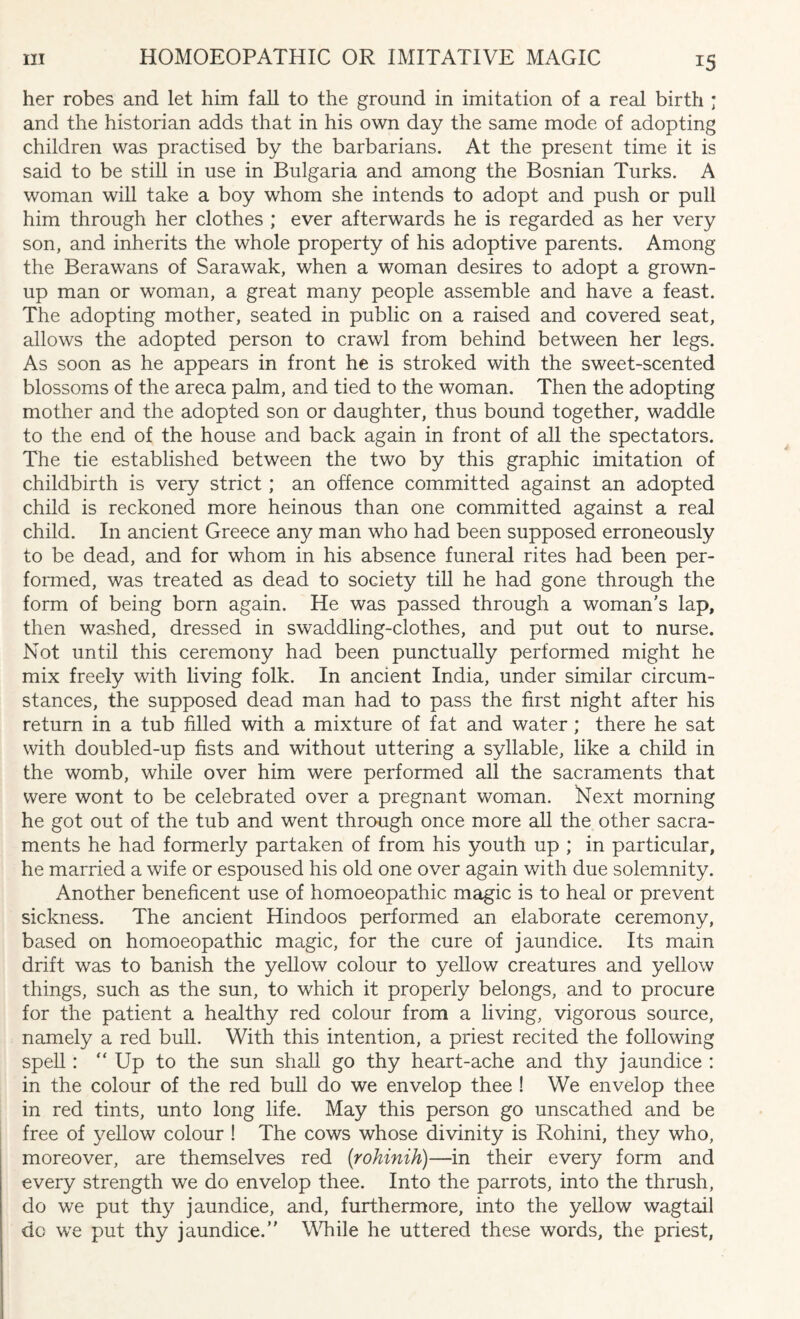 her robes and let him fall to the ground in imitation of a real birth ; and the historian adds that in his own day the same mode of adopting children was practised by the barbarians. At the present time it is said to be still in use in Bulgaria and among the Bosnian Turks. A woman will take a boy whom she intends to adopt and push or pull him through her clothes ; ever afterwards he is regarded as her very son, and inherits the whole property of his adoptive parents. Among the Berawans of Sarawak, when a woman desires to adopt a grown¬ up man or woman, a great many people assemble and have a feast. The adopting mother, seated in public on a raised and covered seat, allows the adopted person to crawl from behind between her legs. As soon as he appears in front he is stroked with the sweet-scented blossoms of the areca palm, and tied to the woman. Then the adopting mother and the adopted son or daughter, thus bound together, waddle to the end of the house and back again in front of all the spectators. The tie established between the two by this graphic imitation of childbirth is very strict; an offence committed against an adopted child is reckoned more heinous than one committed against a real child. In ancient Greece any man who had been supposed erroneously to be dead, and for whom in his absence funeral rites had been per¬ formed, was treated as dead to society till he had gone through the form of being born again. He was passed through a woman’s lap, then washed, dressed in swaddling-clothes, and put out to nurse. Not until this ceremony had been punctually performed might he mix freely with living folk. In ancient India, under similar circum¬ stances, the supposed dead man had to pass the first night after his return in a tub filled with a mixture of fat and water; there he sat with doubled-up fists and without uttering a syllable, like a child in the womb, while over him were performed all the sacraments that were wont to be celebrated over a pregnant woman. Next morning he got out of the tub and went through once more all the other sacra¬ ments he had formerly partaken of from his youth up ; in particular, he married a wife or espoused his old one over again with due solemnity. Another beneficent use of homoeopathic magic is to heal or prevent sickness. The ancient Hindoos performed an elaborate ceremony, based on homoeopathic magic, for the cure of jaundice. Its main drift was to banish the yellow colour to yellow creatures and yellow things, such as the sun, to which it properly belongs, and to procure for the patient a healthy red colour from a living, vigorous source, namely a red bull. With this intention, a priest recited the following spell: “ Up to the sun shall go thy heart-ache and thy jaundice : in the colour of the red bull do we envelop thee ! We envelop thee in red tints, unto long life. May this person go unscathed and be free of yellow colour ! The cows whose divinity is Rohini, they who, moreover, are themselves red (rohinih)—in their every form and every strength we do envelop thee. Into the parrots, into the thrush, do we put thy jaundice, and, furthermore, into the yellow wagtail do we put thy jaundice.” While he uttered these words, the priest,