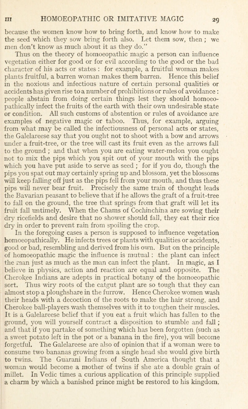 because the women know how to bring forth, and know how to make the seed which they sow bring forth also. Let them sow, then ; we men don’t know as much about it as they do.” Thus on the theory of homoeopathic magic a person can influence vegetation either for good or for evil according to the good or the bad character of his acts or states : for example, a fruitful woman makes plants fruitful, a barren woman makes them barren. Hence this belief in the noxious and infectious nature of certain personal qualities or accidents has given rise to a number of prohibitions or rules of avoidance : people abstain from doing certain things lest they should homoeo- pathically infect the fruits of the earth with their own undesirable state or condition. All such customs of abstention or rules of avoidance are examples of negative magic or taboo. Thus, for example, arguing from what may be called the infectiousness of personal acts or states, the Galelareese say that you ought not to shoot with a bow and arrows under a fruit-tree, or the tree will cast its fruit even as the arrows fall to the ground ; and that when you are eating water-melon you ought not to mix the pips which you spit out of your mouth with the pips which you have put aside to serve as seed ; for if you do, though the pips you spat out may certainly spring up and blossom, yet the blossoms will keep falling off just as the pips fell from your mouth, and thus these pips will never bear fruit. Precisely the same train of thought leads the Bavarian peasant to believe that if he allows the graft of a fruit-tree to fall on the ground, the tree that springs from that graft will let its fruit fall untimely. When the Chams of Cochinchina are sowing their dry ricefields and desire that no shower should fall, they eat their rice dry in order to prevent rain from spoiling the crop. In the foregoing cases a person is supposed to influence vegetation homoeopathically. He infects trees or plants with qualities or accidents, good or bad, resembling and derived from, his own. But on the principle of homoeopathic magic the influence is mutual: the plant can infect the man just as much as the man can infect the plant. In magic, as I believe in physics, action and reaction are equal and opposite. The Cherokee Indians are adepts in practical botany of the homoeopathic sort. Thus wiry roots of the catgut plant are so tough that they can almost stop a ploughshare in the furrow. Hence Cherokee women wash their heads with a decoction of the roots to make the hair strong, and Cherokee ball-players wash themselves with it to toughen their muscles. It is a Galelareese belief that if you eat a fruit which has fallen to the ground, you will yourself contract a disposition to stumble and fall ; and that if you partake of something which has been forgotten (such as a sweet potato left in the pot or a banana in the fire), you will become forgetful. The Galelareese are also of opinion that if a woman were to consume two bananas growing from a single head she would give birth to twins. The Guarani Indians of South America thought that a woman would become a mother of twins if she ate a double grain of millet. In Vedic times a curious application of this principle supplied a charm by which a banished prince might be restored to his kingdom.