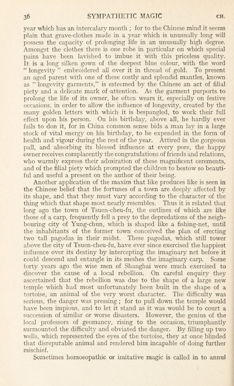 year which has an intercalary month ; for to the Chinese mind it seems plain that grave-clothes made in a year which is unusually long will possess the capacity of prolonging life in an unusually high degree. Amongst the clothes there is one robe in particular on which special pains have been lavished to imbue it with this priceless quality. It is a long silken gown of the deepest blue colour, with the word “ longevity ” embroidered all over it in thread of gold. To present an aged parent with one of these costly and splendid mantles, known as “ longevity garments,” is esteemed by the Chinese an act of filial piety and a delicate mark of-attention. As the garment purports to prolong the life of its owner, he often wears it, especially on festive occasions, in order to allow the influence of longevity, created by the many golden letters with which it is bespangled, to work their full effect upon his person. On his birthday, above all, he hardly ever fails to don it, for in China common sense bids a man lay in a large stock of vital energy on his birthday, to be expended in the form of health and vigour during the rest of the year. Attired in the gorgeous pall, and absorbing its blessed influence at every pore, the happy owner receives complacently the congratulations of friends and relations, who warmly express their admiration of these magnificent cerements, and of the filial piety which prompted the children to bestow so beauti¬ ful and useful a present on the author of their being. Another application of the maxim that like produces like is seen in the Chinese belief that the fortunes of a town are deeply affected by its shape, and that they must vary according to the character of the thing which that shape most nearly resembles. Thus it is related that long ago the town of Tsuen-cheu-fu, the outlines of which are like those of a carp, frequently fell a prey to the depredations of the neigh¬ bouring city of Yung-chun, which is shaped like a fishing-net, until the inhabitants of the former town conceived the plan of erecting two tall pagodas in their midst. These pagodas, which still tower above the city of Tsuen-cheu-fu, have ever since exercised the happiest influence over its destiny by intercepting the imaginary net before it could descend and entangle in its meshes the imaginary carp. Some forty years ago the wise men of Shanghai were much exercised to discover the cause of a local rebellion. On careful enquiry they ascertained that the rebellion was due to the shape of a large new temple which had most unfortunately been built in the shape of a tortoise, an animal of the very worst character. The difficulty was serious, the danger was pressing ; for to pull down the temple would have been impious, and to let it stand as it was would be to court a succession of similar or worse disasters. However, the genius of the local professors of geomancy, rising to the occasion, triumphantly surmounted the difficulty and obviated the danger. By filling up two wells, which represented the eyes of the tortoise, they at once blinded that disreputable animal and rendered him incapable of doing further mischief. Sometimes homoeopathic or imitative magic is called in to annul