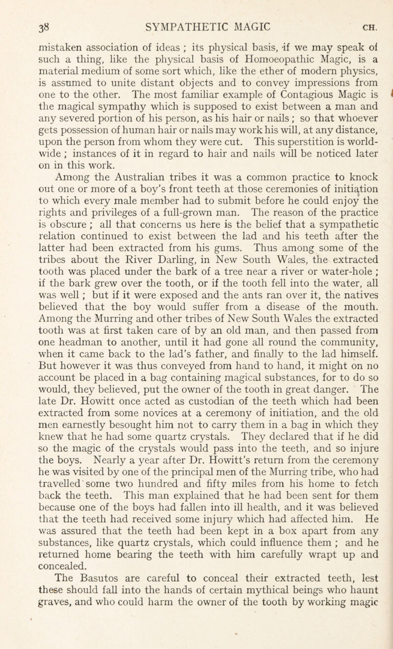 mistaken association of ideas ; its physical basis, -if we may speak ol such a thing, like the physical basis of Homoeopathic Magic, is a material medium of some sort which, like the ether of modern physics, is assumed to unite distant objects and to convey impressions from one to the other. The most familiar example of Contagious Magic is the magical sympathy which is supposed to exist between a man and any severed portion of his person, as his hair or nails ; so that whoever gets possession of human hair or nails may work his will, at any distance, upon the person from whom they were cut. This superstition is world¬ wide ; instances of it in regard to hair and nails will be noticed later on in this work. Among the Australian tribes it was a common practice to knock out one or more of a boy’s front teeth at those ceremonies of initiation to which every male member had to submit before he could enjoy the rights and privileges of a full-grown man. The reason of the practice is obscure ; all that concerns us here is the belief that a sympathetic relation continued to exist between the lad and his teeth after the latter had been extracted from his gums. Thus among some of the tribes about the River Darling, in New South Wales, the extracted tooth was placed under the bark of a tree near a river or water-hole ; if the bark grew over the tooth, or if the tooth fell into the water, all was well; but if it were exposed and the ants ran over it, the natives believed that the boy would suffer from a disease of the mouth. Among the Murring and other tribes of New South Wales the extracted tooth was at first taken care of by an old man, and then passed from one headman to another, until it had gone all round the community, when it came back to the lad’s father, and finally to the lad himself. But however it was thus conveyed from hand to hand, it might on no account be placed in a bag containing magical substances, for to do so would, they believed, put the owner of the tooth in great danger. The late Dr. Howitt once acted as custodian of the teeth which had been extracted from some novices at a ceremony of initiation, and the old men earnestly besought him not to carry them in a bag in which they knew that he had some quartz crystals. They declared that if he did so the magic of the crystals would pass into the teeth, and so injure the boys. Nearly a year after Dr. Howitt’s return from the ceremony he was visited by one of the principal men of the Murring tribe, who had travelled some two hundred and fifty miles from his home to fetch back the teeth. This man explained that he had been sent for them because one of the boys had fallen into ill health, and it was believed that the teeth had received some injury which had affected him. He was assured that the teeth had been kept in a box apart from any substances, like quartz crystals, which could influence them ; and he returned home bearing the teeth with him carefully wrapt up and concealed. The Basutos are careful to conceal their extracted teeth, lest these should fall into the hands of certain mythical beings who haunt graves, and who could harm the owner of the tooth by working magic