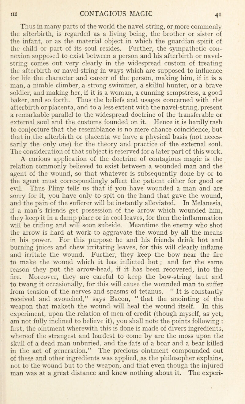 Thus in many parts of the world the navel-string, or more commonly the afterbirth, is regarded as a living being, the brother or sister of the infant, or as the material object in which the guardian spirit of the child or part of its soul resides. Further, the sympathetic con¬ nexion supposed to exist between a person and his afterbirth or navel- string comes out very clearly in the widespread custom of treating the afterbirth or navel-string in ways which are supposed to influence for life the character and career of the person, making him, if it is a man, a nimble climber, a strong swimmer, a skilful hunter, or a brave soldier, and making her, if it is a woman, a cunning sempstress, a good baker, and so forth. Thus the beliefs and usages concerned with the afterbirth or placenta, and to a less extent with the navel-string, present a remarkable parallel to the widespread doctrine of the transferable or external soul and the customs founded on it. Hence it is hardly rash to conjecture that the resemblance is no mere chance coincidence, but that in the afterbirth or placenta we have a physical basis (not neces¬ sarily the only one) for the theory and practice of the external soul. The consideration of that subject is reserved for a later part of this work. A curious application of the doctrine of contagious magic is the relation commonly believed to exist between a wounded man and the agent of the wound, so that whatever is subsequently done by or to the agent must correspondingly affect the patient either for good or evil. Thus Pliny tells us that if you have wounded a man and are sorry for it, you have only to spit on the hand that gave the wound, and the pain of the sufferer will be instantly alleviated. In Melanesia, if a man’s friends get possession of the arrow which wounded him, they keep it in a damp place or in cool leaves, for then the inflammation will be trifling and will soon subside. Meantime the enemy who shot the arrow is hard at work to aggravate the wound by all the means in his power. For this purpose he and his friends drink hot and burning juices and chew irritating leaves, for this will clearly inflame and irritate the wound. Further, they keep the bow near the fire to make the wound which it has inflicted hot ; and for the same reason they put the arrow-head, if it has been recovered, into the fire. Moreover, they are careful to keep the bow-string taut and to twang it occasionally, for this will cause the wounded man to suffer from tension of the nerves and spasms of tetanus. “ It is constantly received and avouched,” says Bacon, “ that the anointing of the weapon that maketh the wound will heal the wound itself. In this experiment, upon the relation of men of credit (though myself, as yet, am not fully inclined to believe it), you shall note the points following : first, the ointment wherewith this is done is made of divers ingredients, whereof the strangest and hardest to come by are the moss upon the skull of a dead man unburied, and the fats of a boar and a bear killed in the act of generation.” The precious ointment compounded out of these and other ingredients was applied, as the philosopher explains, not to the wound but to the weapon, and that even though the injured man was at a great distance and knew nothing about it. The experi-