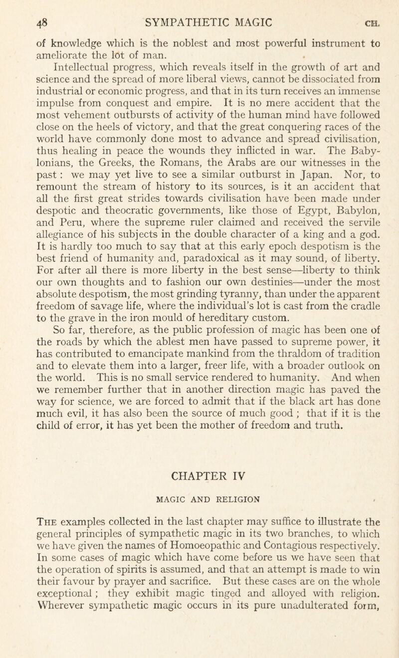 of knowledge which is the noblest and most powerful instrument to ameliorate the lot of man. Intellectual progress, which reveals itself in the growth of art and science and the spread of more liberal views, cannot be dissociated from industrial or economic progress, and that in its turn receives an immense impulse from conquest and empire. It is no mere accident that the most vehement outbursts of activity of the human mind have followed close on the heels of victory, and that the great conquering races of the world have commonly done most to advance and spread civilisation, thus healing in peace the wounds they inflicted in war. The Baby¬ lonians, the Greeks, the Romans, the Arabs are our witnesses in the past : we may yet live to see a similar outburst in Japan. Nor, to remount the stream of history to its sources, is it an accident that all the first great strides towards civilisation have been made under despotic and theocratic governments, like those of Egypt, Babylon, and Peru, where the supreme ruler claimed and received the servile allegiance of his subjects in the double character of a king and a god. It is hardly too much to say that at this early epoch despotism is the best friend of humanity and, paradoxical as it may sound, of liberty. For after all there is more liberty in the best sense—liberty to think our own thoughts and to fashion our own destinies—under the most absolute despotism, the most grinding tyranny, than under the apparent freedom of savage life, where the individual's lot is cast from the cradle to the grave in the iron mould of hereditary custom. So far, therefore, as the public profession of magic has been one of the roads by which the ablest men have passed to supreme power, it has contributed to emancipate mankind from the thraldom of tradition and to elevate them into a larger, freer life, with a broader outlook on the world. This is no small service rendered to humanity. And when we remember further that in another direction magic has paved the way for science, we are forced to admit that if the black art has done much evil, it has also been the source of much good ; that if it is the child of error, it has yet been the mother of freedom and truth. CHAPTER IV MAGIC AND RELIGION The examples collected in the last chapter may suffice to illustrate the general principles of sympathetic magic in its two branches, to which we have given the names of Homoeopathic and Contagious respectively. In some cases of magic which have come before us we have seen that the operation of spirits is assumed, and that an attempt is made to win their favour by prayer and sacrifice. But these cases are on the whole exceptional; they exhibit magic tinged and alloyed with religion. Wherever sympathetic magic occurs in its pure unadulterated form,