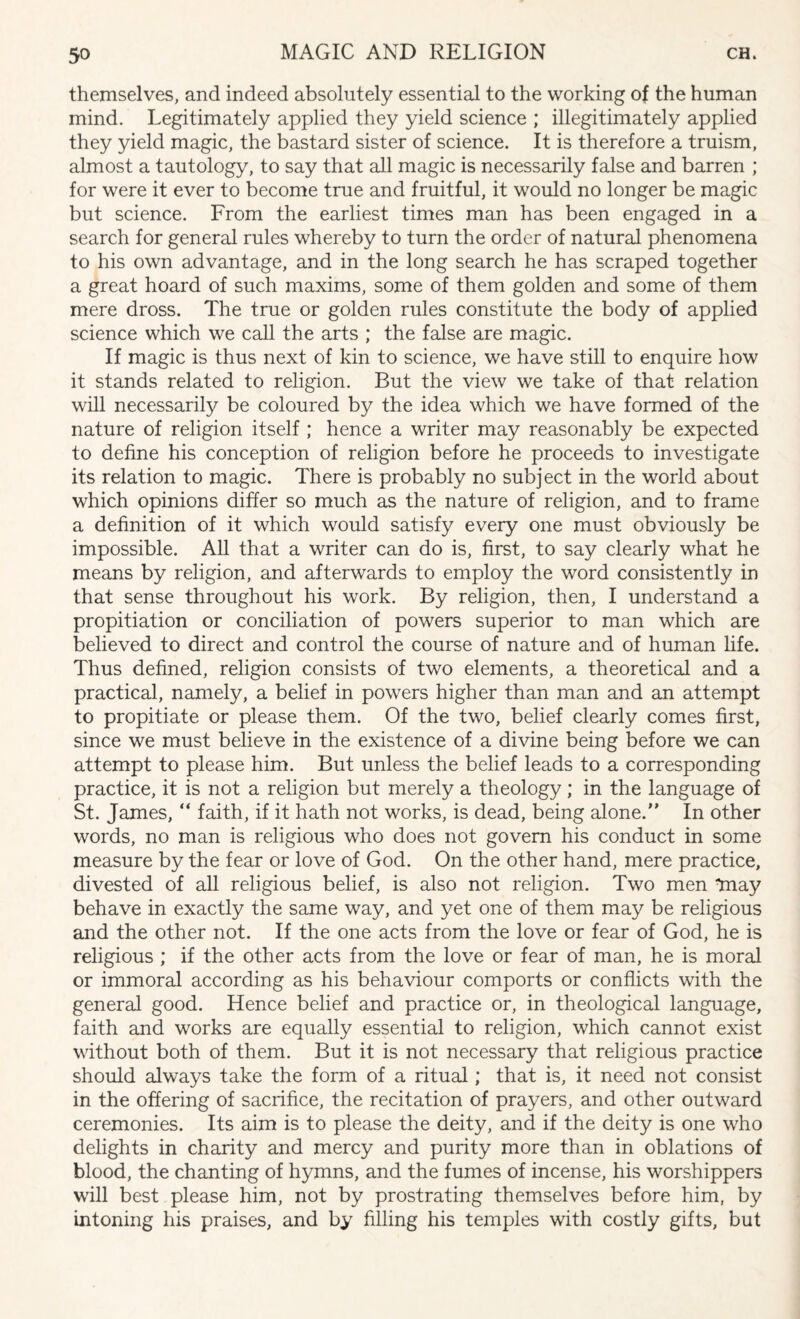 themselves, and indeed absolutely essential to the working of the human mind. Legitimately applied they yield science ; illegitimately applied they yield magic, the bastard sister of science. It is therefore a truism, almost a tautology, to say that all magic is necessarily false and barren ; for were it ever to become true and fruitful, it would no longer be magic but science. From the earliest times man has been engaged in a search for general rules whereby to turn the order of natural phenomena to his own advantage, and in the long search he has scraped together a great hoard of such maxims, some of them golden and some of them mere dross. The true or golden rules constitute the body of applied science which we call the arts ; the false are magic. If magic is thus next of kin to science, we have still to enquire how it stands related to religion. But the view we take of that relation will necessarily be coloured by the idea which we have formed of the nature of religion itself ; hence a writer may reasonably be expected to define his conception of religion before he proceeds to investigate its relation to magic. There is probably no subject in the world about which opinions differ so much as the nature of religion, and to frame a definition of it which would satisfy every one must obviously be impossible. All that a writer can do is, first, to say clearly what he means by religion, and afterwards to employ the word consistently in that sense throughout his work. By religion, then, I understand a propitiation or conciliation of powers superior to man which are believed to direct and control the course of nature and of human life. Thus defined, religion consists of two elements, a theoretical and a practical, namely, a belief in powers higher than man and an attempt to propitiate or please them. Of the two, belief clearly comes first, since we must believe in the existence of a divine being before we can attempt to please him. But unless the belief leads to a corresponding practice, it is not a religion but merely a theology; in the language of St. James, “ faith, if it hath not works, is dead, being alone.” In other words, no man is religious who does not govern his conduct in some measure by the fear or love of God. On the other hand, mere practice, divested of all religious belief, is also not religion. Two men may behave in exactly the same way, and yet one of them may be religious and the other not. If the one acts from the love or fear of God, he is religious ; if the other acts from the love or fear of man, he is moral or immoral according as his behaviour comports or conflicts with the general good. Hence belief and practice or, in theological language, faith and works are equally essential to religion, which cannot exist without both of them. But it is not necessary that religious practice should always take the form of a ritual; that is, it need not consist in the offering of sacrifice, the recitation of prayers, and other outward ceremonies. Its aim is to please the deity, and if the deity is one who delights in charity and mercy and purity more than in oblations of blood, the chanting of hymns, and the fumes of incense, his worshippers will best please him, not by prostrating themselves before him, by intoning his praises, and by filling his temples with costly gifts, but