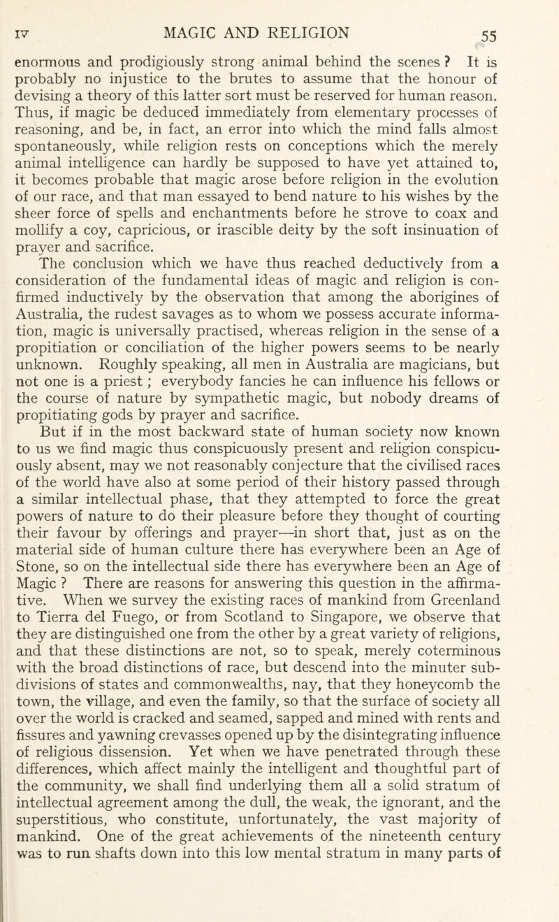 enormous and prodigiously strong animal behind the scenes ? It is probably no injustice to the brutes to assume that the honour of devising a theory of this latter sort must be reserved for human reason. Thus, if magic be deduced immediately from elementary processes of reasoning, and be, in fact, an error into which the mind falls almost spontaneously, while religion rests on conceptions which the merely animal intelligence can hardly be supposed to have yet attained to, it becomes probable that magic arose before religion in the evolution of our race, and that man essayed to bend nature to his wishes by the sheer force of spells and enchantments before he strove to coax and mollify a coy, capricious, or irascible deity by the soft insinuation of prayer and sacrifice. The conclusion which we have thus reached deductively from a consideration of the fundamental ideas of magic and religion is con¬ firmed inductively by the observation that among the aborigines of Australia, the rudest savages as to whom we possess accurate informa¬ tion, magic is universally practised, whereas religion in the sense of a propitiation or conciliation of the higher powers seems to be nearly unknown. Roughly speaking, all men in Australia are magicians, but not one is a priest; everybody fancies he can influence his fellows or the course of nature by sympathetic magic, but nobody dreams of propitiating gods by prayer and sacrifice. But if in the most backward state of human society now known to us we find magic thus conspicuously present and religion conspicu¬ ously absent, may we not reasonably conjecture that the civilised races of the world have also at some period of their history passed through a similar intellectual phase, that they attempted to force the great powers of nature to do their pleasure before they thought of courting their favour by offerings and prayer—in short that, just as on the material side of human culture there has everywhere been an Age of Stone, so on the intellectual side there has everywhere been an Age of Magic ? There are reasons for answering this question in the affirma¬ tive. When we survey the existing races of mankind from Greenland to Tierra del Fuego, or from Scotland to Singapore, we observe that they are distinguished one from the other by a great variety of religions, and that these distinctions are not, so to speak, merely coterminous with the broad distinctions of race, but descend into the minuter sub¬ divisions of states and commonwealths, nay, that they honeycomb the town, the village, and even the family, so that the surface of society all over the world is cracked and seamed, sapped and mined with rents and fissures and yawning crevasses opened up by the disintegrating influence of religious dissension. Yet when we have penetrated through these differences, which affect mainly the intelligent and thoughtful part of the community, we shall find underlying them all a solid stratum of intellectual agreement among the dull, the weak, the ignorant, and the superstitious, who constitute, unfortunately, the vast majority of mankind. One of the great achievements of the nineteenth century was to run shafts down into this low mental stratum in many parts of