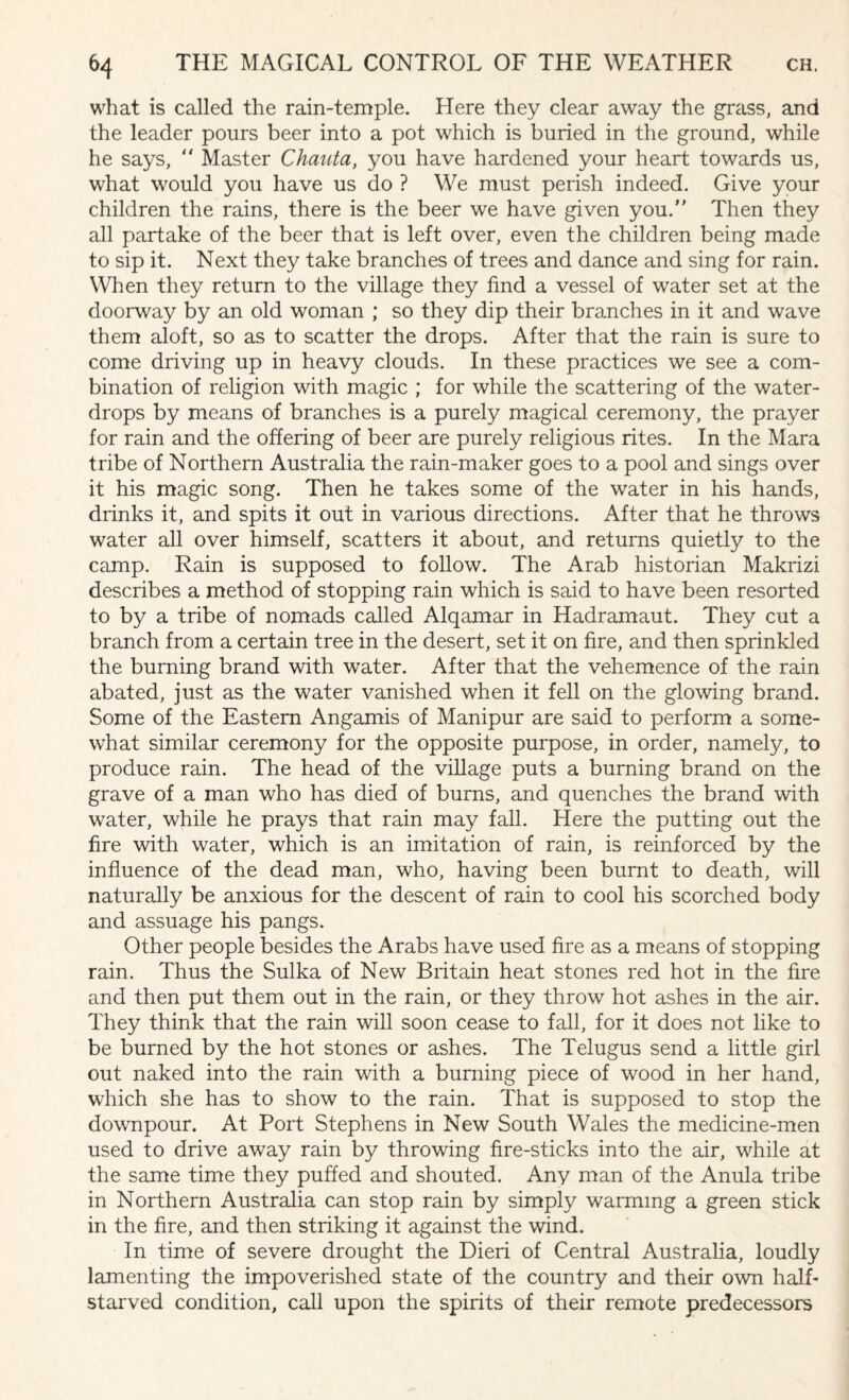 what is called the rain-temple. Here they clear away the grass, and the leader pours beer into a pot which is buried in the ground, while he says, “ Master Chauta, you have hardened your heart towards us, what would you have us do ? We must perish indeed. Give your children the rains, there is the beer we have given you. Then they all partake of the beer that is left over, even the children being made to sip it. Next they take branches of trees and dance and sing for rain. When they return to the village they find a vessel of water set at the doorway by an old woman ; so they dip their branches in it and wave them aloft, so as to scatter the drops. After that the rain is sure to come driving up in heavy clouds. In these practices we see a com¬ bination of religion with magic ; for while the scattering of the water- drops by means of branches is a purely magical ceremony, the prayer for rain and the offering of beer are purely religious rites. In the Mara tribe of Northern Australia the rain-maker goes to a pool and sings over it his magic song. Then he takes some of the water in his hands, drinks it, and spits it out in various directions. After that he throws water all over himself, scatters it about, and returns quietly to the camp. Rain is supposed to follow. The Arab historian Makrizi describes a method of stopping rain which is said to have been resorted to by a tribe of nomads called Alqamar in Hadramaut. They cut a branch from a certain tree in the desert, set it on fire, and then sprinkled the burning brand with water. After that the vehemence of the rain abated, just as the water vanished when it fell on the glowing brand. Some of the Eastern Angamis of Manipur are said to perform a some¬ what similar ceremony for the opposite purpose, in order, namely, to produce rain. The head of the village puts a burning brand on the grave of a man who has died of burns, and quenches the brand with water, while he prays that rain may fall. Here the putting out the fire with water, which is an imitation of rain, is reinforced by the influence of the dead man, who, having been burnt to death, will naturally be anxious for the descent of rain to cool his scorched body and assuage his pangs. Other people besides the Arabs have used fire as a means of stopping rain. Thus the Sulka of New Britain heat stones red hot in the fire and then put them out in the rain, or they throw hot ashes in the air. They think that the rain will soon cease to fall, for it does not like to be burned by the hot stones or ashes. The Telugus send a little girl out naked into the rain with a burning piece of wood in her hand, which she has to show to the rain. That is supposed to stop the downpour. At Port Stephens in New South Wales the medicine-men used to drive away rain by throwing fire-sticks into the air, while at the same time they puffed and shouted. Any man of the Anula tribe in Northern Australia can stop rain by simply warming a green stick in the fire, and then striking it against the wind. In time of severe drought the Dieri of Central Australia, loudly lamenting the impoverished state of the country and their own half- starved condition, call upon the spirits of their remote predecessors