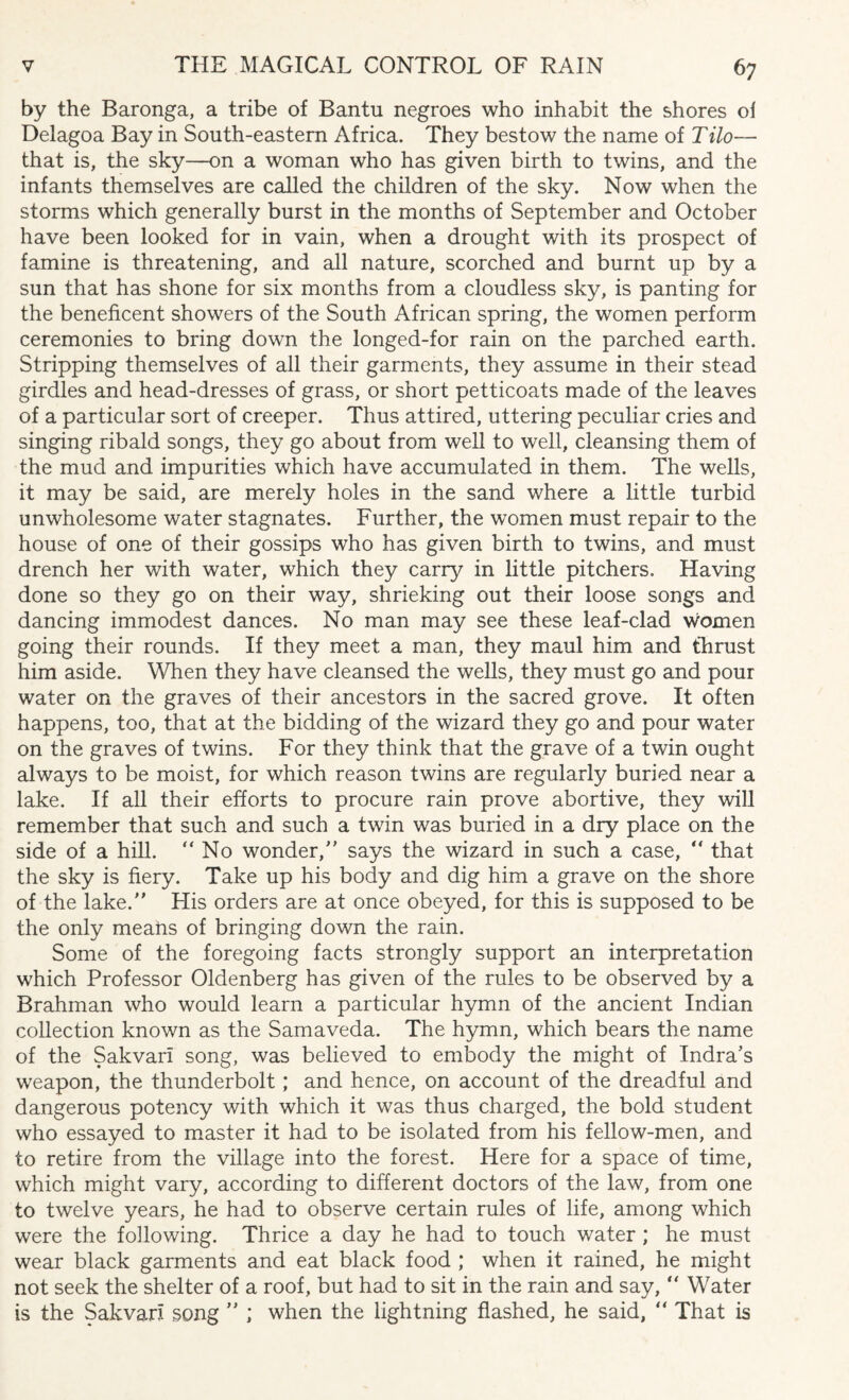 by the Baronga, a tribe of Bantu negroes who inhabit the shores of Delagoa Bay in South-eastern Africa. They bestow the name of Tilo— that is, the sky—on a woman who has given birth to twins, and the infants themselves are called the children of the sky. Now when the storms which generally burst in the months of September and October have been looked for in vain, when a drought with its prospect of famine is threatening, and all nature, scorched and burnt up by a sun that has shone for six months from a cloudless sky, is panting for the beneficent showers of the South African spring, the women perform ceremonies to bring down the longed-for rain on the parched earth. Stripping themselves of all their garments, they assume in their stead girdles and head-dresses of grass, or short petticoats made of the leaves of a particular sort of creeper. Thus attired, uttering peculiar cries and singing ribald songs, they go about from well to well, cleansing them of the mud and impurities which have accumulated in them. The wells, it may be said, are merely holes in the sand where a little turbid unwholesome water stagnates. Further, the women must repair to the house of one of their gossips who has given birth to twins, and must drench her with water, which they carry in little pitchers. Having done so they go on their way, shrieking out their loose songs and dancing immodest dances. No man may see these leaf-clad women going their rounds. If they meet a man, they maul him and thrust him aside. When they have cleansed the wells, they must go and pour water on the graves of their ancestors in the sacred grove. It often happens, too, that at the bidding of the wizard they go and pour water on the graves of twins. For they think that the grave of a twin ought always to be moist, for which reason twins are regularly buried near a lake. If all their efforts to procure rain prove abortive, they will remember that such and such a twin was buried in a dry place on the side of a hill. “No wonder/' says the wizard in such a case, “ that the sky is fiery. Take up his body and dig him a grave on the shore of the lake. His orders are at once obeyed, for this is supposed to be the only means of bringing down the rain. Some of the foregoing facts strongly support an interpretation which Professor Oldenberg has given of the rules to be observed by a Brahman who would learn a particular hymn of the ancient Indian collection known as the Samaveda. The hymn, which bears the name of the Sakvaii song, was believed to embody the might of Indra's weapon, the thunderbolt; and hence, on account of the dreadful and dangerous potency with which it was thus charged, the bold student who essayed to master it had to be isolated from his fellow-men, and to retire from the village into the forest. Here for a space of time, which might vary, according to different doctors of the law, from one to twelve years, he had to observe certain rules of life, among which were the following. Thrice a day he had to touch water ; he must wear black garments and eat black food ; when it rained, he might not seek the shelter of a roof, but had to sit in the rain and say, “ Water is the Sakvari song ” ; when the lightning flashed, he said, “ That is