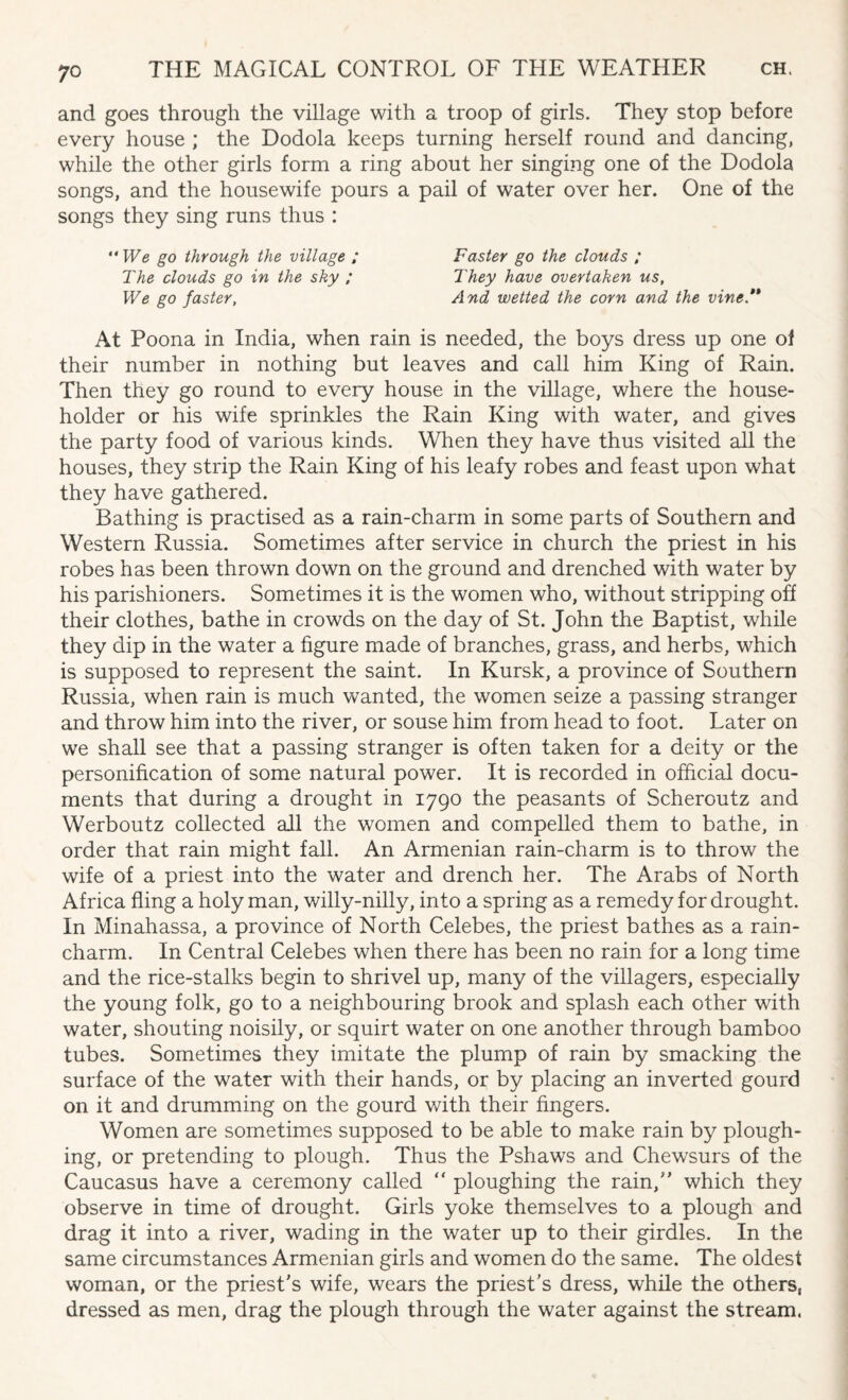 and goes through the village with a troop of girls. They stop before every house ; the Dodola keeps turning herself round and dancing, while the other girls form a ring about her singing one of the Dodola songs, and the housewife pours a pail of water over her. One of the songs they sing runs thus : “ We go through the village ; Faster go the clouds ; The clouds go in the sky ; They have overtaken us, We go faster, And wetted the corn and the vine.** At Poona in India, when rain is needed, the boys dress up one of their number in nothing but leaves and call him King of Rain. Then they go round to every house in the village, where the house¬ holder or his wife sprinkles the Rain King with water, and gives the party food of various kinds. When they have thus visited all the houses, they strip the Rain King of his leafy robes and feast upon what they have gathered. Bathing is practised as a rain-charm in some parts of Southern and Western Russia. Sometimes after service in church the priest in his robes has been thrown down on the ground and drenched with water by his parishioners. Sometimes it is the women who, without stripping off their clothes, bathe in crowds on the day of St. John the Baptist, while they dip in the water a figure made of branches, grass, and herbs, which is supposed to represent the saint. In Kursk, a province of Southern Russia, when rain is much wanted, the women seize a passing stranger and throw him into the river, or souse him from head to foot. Later on we shall see that a passing stranger is often taken for a deity or the personification of some natural power. It is recorded in official docu¬ ments that during a drought in 1790 the peasants of Scheroutz and Werboutz collected all the women and compelled them to bathe, in order that rain might fall. An Armenian rain-charm is to throw the wife of a priest into the water and drench her. The Arabs of North Africa fling a holy man, willy-nilly, into a spring as a remedy for drought. In Minahassa, a province of North Celebes, the priest bathes as a rain- charm. In Central Celebes when there has been no rain for a long time and the rice-stalks begin to shrivel up, many of the villagers, especially the young folk, go to a neighbouring brook and splash each other with water, shouting noisily, or squirt water on one another through bamboo tubes. Sometimes they imitate the plump of rain by smacking the surface of the water with their hands, or by placing an inverted gourd on it and drumming on the gourd with their fingers. Women are sometimes supposed to be able to make rain by plough¬ ing, or pretending to plough. Thus the Pshaws and Chewsurs of the Caucasus have a ceremony called “ ploughing the rain/' which they observe in time of drought. Girls yoke themselves to a plough and drag it into a river, wading in the water up to their girdles. In the same circumstances Armenian girls and women do the same. The oldest woman, or the priest's wife, wears the priest's dress, while the others, dressed as men, drag the plough through the water against the stream.