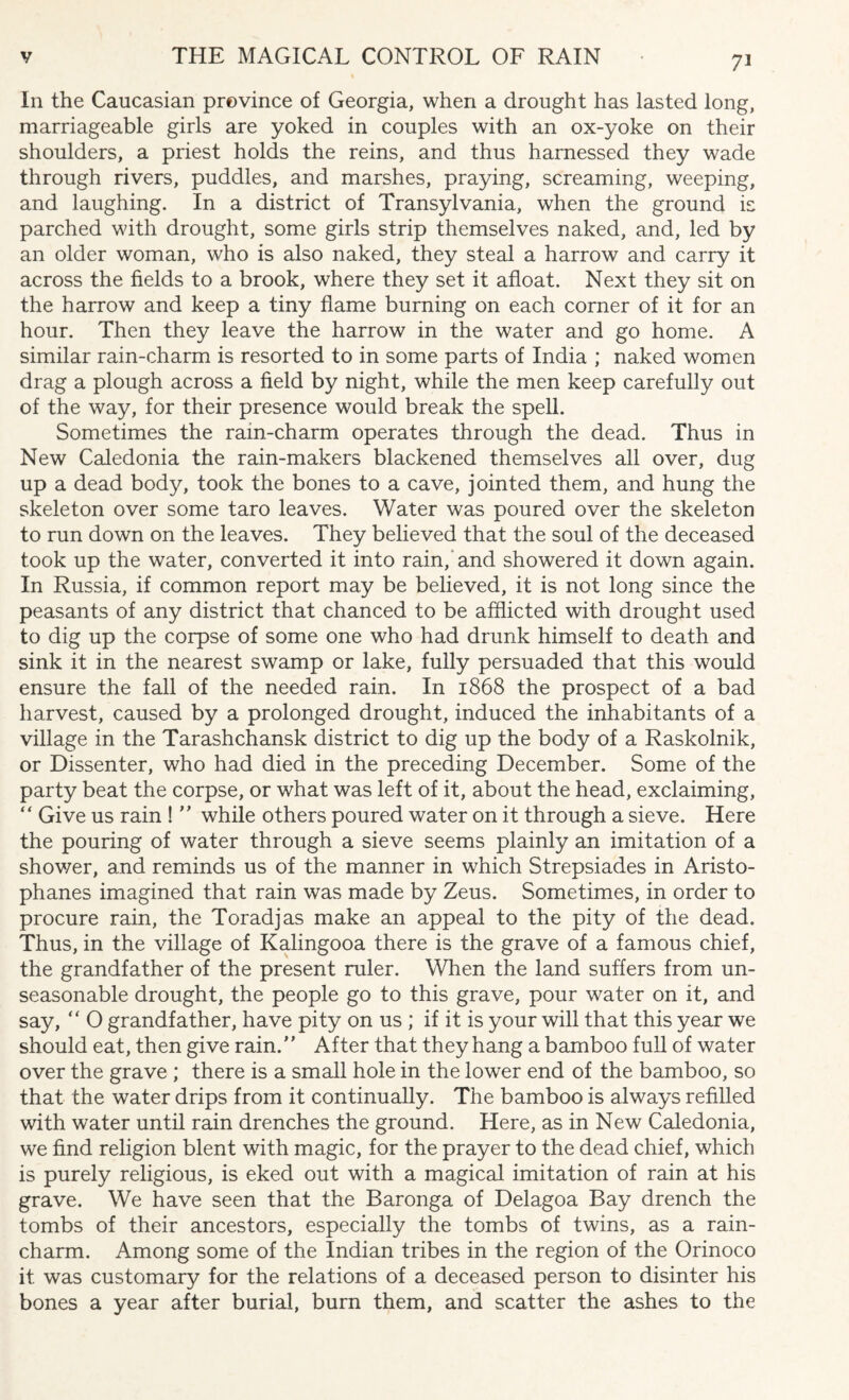 In the Caucasian province of Georgia, when a drought has lasted long, marriageable girls are yoked in couples with an ox-yoke on their shoulders, a priest holds the reins, and thus harnessed they wade through rivers, puddles, and marshes, praying, screaming, weeping, and laughing. In a district of Transylvania, when the ground is parched with drought, some girls strip themselves naked, and, led by an older woman, who is also naked, they steal a harrow and carry it across the fields to a brook, where they set it afloat. Next they sit on the harrow and keep a tiny flame burning on each corner of it for an hour. Then they leave the harrow in the water and go home. A similar rain-charm is resorted to in some parts of India ; naked women drag a plough across a field by night, while the men keep carefully out of the way, for their presence would break the spell. Sometimes the rain-charm operates through the dead. Thus in New Caledonia the rain-makers blackened themselves all over, dug up a dead body, took the bones to a cave, jointed them, and hung the skeleton over some taro leaves. Water was poured over the skeleton to run down on the leaves. They believed that the soul of the deceased took up the water, converted it into rain,'and showered it down again. In Russia, if common report may be believed, it is not long since the peasants of any district that chanced to be afflicted with drought used to dig up the corpse of some one who had drunk himself to death and sink it in the nearest swamp or lake, fully persuaded that this would ensure the fall of the needed rain. In 1868 the prospect of a bad harvest, caused by a prolonged drought, induced the inhabitants of a village in the Tarashchansk district to dig up the body of a Raskolnik, or Dissenter, who had died in the preceding December. Some of the party beat the corpse, or what was left of it, about the head, exclaiming, “ Give us rain ! ” while others poured water on it through a sieve. Here the pouring of water through a sieve seems plainly an imitation of a shower, and reminds us of the manner in which Strepsiades in Aristo¬ phanes imagined that rain was made by Zeus. Sometimes, in order to procure rain, the Toradjas make an appeal to the pity of the dead. Thus, in the village of Kalingooa there is the grave of a famous chief, the grandfather of the present ruler. When the land suffers from un¬ seasonable drought, the people go to this grave, pour water on it, and say, “ O grandfather, have pity on us ; if it is your will that this year we should eat, then give rain. After that they hang a bamboo full of water over the grave ; there is a small hole in the lower end of the bamboo, so that the water drips from it continually. The bamboo is always refilled with water until rain drenches the ground. Here, as in New Caledonia, we find religion blent with magic, for the prayer to the dead chief, which is purely religious, is eked out with a magical imitation of rain at his grave. We have seen that the Baronga of Delagoa Bay drench the tombs of their ancestors, especially the tombs of twins, as a rain- charm. Among some of the Indian tribes in the region of the Orinoco it was customary for the relations of a deceased person to disinter his bones a year after burial, burn them, and scatter the ashes to the