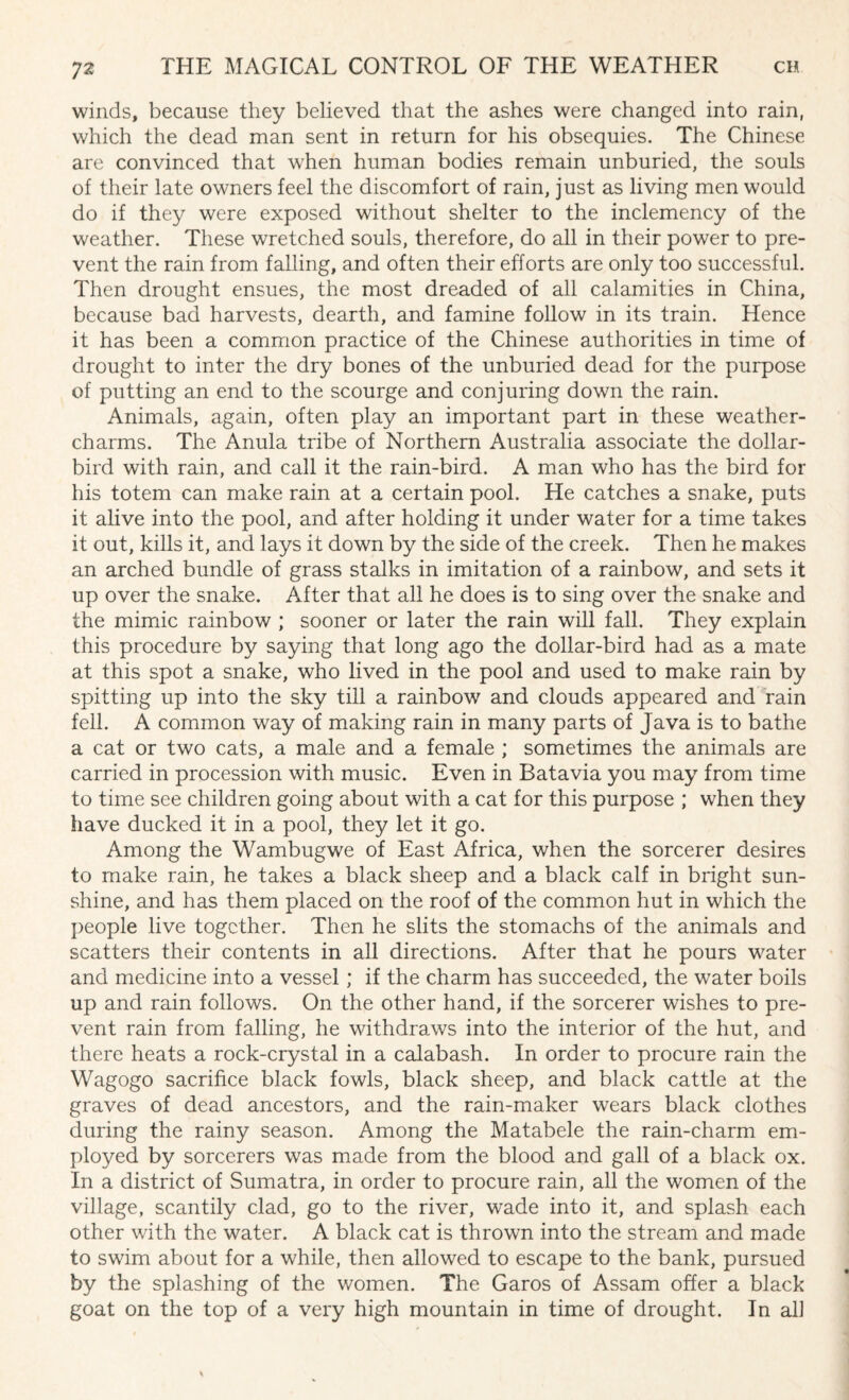 winds, because they believed that the ashes were changed into rain, which the dead man sent in return for his obsequies. The Chinese are convinced that when human bodies remain unburied, the souls of their late owners feel the discomfort of rain, just as living men would do if they were exposed without shelter to the inclemency of the weather. These wretched souls, therefore, do all in their power to pre¬ vent the rain from falling, and often their efforts are only too successful. Then drought ensues, the most dreaded of all calamities in China, because bad harvests, dearth, and famine follow in its train. Hence it has been a common practice of the Chinese authorities in time of drought to inter the dry bones of the unburied dead for the purpose of putting an end to the scourge and conjuring down the rain. Animals, again, often play an important part in these weather- charms. The Anula tribe of Northern Australia associate the dollar- bird with rain, and call it the rain-bird. A man who has the bird for his totem can make rain at a certain pool. He catches a snake, puts it alive into the pool, and after holding it under water for a time takes it out, kills it, and lays it down by the side of the creek. Then he makes an arched bundle of grass stalks in imitation of a rainbow, and sets it up over the snake. After that all he does is to sing over the snake and the mimic rainbow ; sooner or later the rain will fall. They explain this procedure by saying that long ago the dollar-bird had as a mate at this spot a snake, who lived in the pool and used to make rain by spitting up into the sky till a rainbow and clouds appeared and rain fell. A common way of making rain in many parts of Java is to bathe a cat or two cats, a male and a female ; sometimes the animals are carried in procession with music. Even in Batavia you may from time to time see children going about with a cat for this purpose ; when they have ducked it in a pool, they let it go. Among the Wambugwe of East Africa, when the sorcerer desires to make rain, he takes a black sheep and a black calf in bright sun¬ shine, and has them placed on the roof of the common hut in which the people live together. Then he slits the stomachs of the animals and scatters their contents in all directions. After that he pours water and medicine into a vessel; if the charm has succeeded, the water boils up and rain follows. On the other hand, if the sorcerer wishes to pre¬ vent rain from falling, he withdraws into the interior of the hut, and there heats a rock-crystal in a calabash. In order to procure rain the Wagogo sacrifice black fowls, black sheep, and black cattle at the graves of dead ancestors, and the rain-maker wears black clothes during the rainy season. Among the Matabele the rain-charm em¬ ployed by sorcerers was made from the blood and gall of a black ox. In a district of Sumatra, in order to procure rain, all the women of the village, scantily clad, go to the river, wade into it, and splash each other with the water. A black cat is thrown into the stream and made to swim about for a while, then allowed to escape to the bank, pursued by the splashing of the women. The Garos of Assam offer a black goat on the top of a very high mountain in time of drought. In all