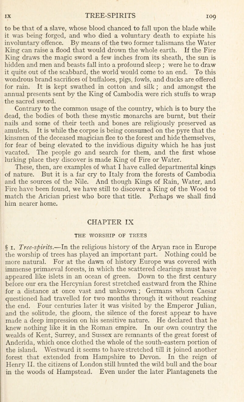 to be that of a slave, whose blood chanced to fall upon the blade while it was being forged, and who died a voluntary death to expiate his involuntary offence. By means of the two former talismans the Water King can raise a flood that would drown the whole earth. If the Fire King draws the magic sword a few inches from its sheath, the sun is hidden and men and beasts fall into a profound sleep ; were he to draw it quite out of the scabbard, the world would come to an end. To this wondrous brand sacrifices of buffaloes, pigs, fowls, and ducks are offered for rain. It is kept swathed in cotton and silk ; and amongst the annual presents sent by the King of Cambodia were rich stuffs to wrap the sacred sword. Contrary to the common usage of the country, which is to bury the dead, the bodies of both these mystic monarchs are burnt, but their nails and some of their teeth and bones are religiously preserved as amulets. It is while the corpse is being consumed on the pyre that the kinsmen of the deceased magician flee to the forest and hide themselves, for fear of being elevated to the invidious dignity which he has just vacated. The people go and search for them, and the first whose lurking place they discover is made King of Fire or Water. These, then, are examples of what I have called departmental kings of nature. But it is a far cry to Italy from the forests of Cambodia and the sources of the Nile. And though Kings of Rain, Water, and Fire have been found, we have still to discover a King of the Wood to match the Arician priest who bore that title. Perhaps we shall find him nearer home. CHAPTER IX THE WORSHIP OF TREES § 1. Tree-spirits.—In the religious history of the Aryan race in Europe the worship of trees has played an important part. Nothing could be more natural. For at the dawn of history Europe was covered with immense primaeval forests, in which the scattered clearings must have appeared like islets in an ocean of green. Down to the first century before our era the Hercynian forest stretched eastward from the Rhine for a distance at once vast and unknown ; Germans whom Caesar questioned had travelled for two months through it without reaching the end. Four centuries later it was visited by the Emperor Julian, and the solitude, the gloom, the silence of the forest appear to have made a deep impression on his sensitive nature. He declared that he knew nothing like it in the Roman empire. In our own country the wealds of Kent, Surrey, and Sussex are remnants of the great forest of Anderida, which once clothed the whole of the south-eastern portion of the island. Westward it seems to have stretched till it joined another forest that extended from Hampshire to Devon. In the reign of Henry II. the citizens of London still hunted the wild bull and the boar in the woods of Hampstead. Even under the later Plantagenets the