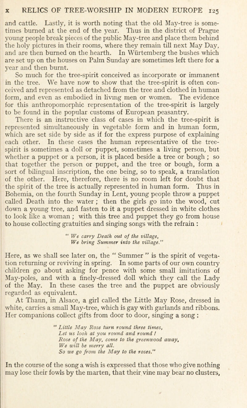 and cattle. Lastly, it is worth noting that the old May-tree is some¬ times burned at the end of the year. Thus in the district of Prague young people break pieces of the public May-tree and place them behind the holy pictures in their rooms, where they remain till next May Day, and are then burned on the hearth. In Wiirtemberg the bushes which are set up on the houses on Palm Sunday are sometimes left there for a year and then burnt. So much for the tree-spirit conceived as incorporate or immanent in the tree. We have now to show that the tree-spirit is often con¬ ceived and represented as detached from the tree and clothed in human form, and even as embodied in living men or women. The evidence for this anthropomorphic representation of the tree-spirit is largely to be found in the popular customs of European peasantry. There is an instructive class of cases in which the tree-spirit is represented simultaneously in vegetable form and in human form, which are set side by side as if for the express purpose of explaining each other. In these cases the human representative of the tree- spirit is sometimes a doll or puppet, sometimes a living person, but whether a puppet or a person, it is placed beside a tree or bough ; so that together the person or puppet, and the tree or bough, form a sort of bilingual inscription, the one being, so to speak, a translation of the other. Here, therefore, there is no room left for doubt that the spirit of the tree is actually represented in human form. Thus in Bohemia, on the fourth Sunday in Lent, young people throw a puppet called Death into the water ; then the girls go into the wood, cut down a young tree, and fasten to it a puppet dressed in white clothes to look like a woman ; with this tree and puppet they go from house to house collecting gratuities and singing songs with the refrain : “We carry Death out of the village, We bring Summer into the village Here, as we shall see later on, the “ Summer ” is the spirit of vegeta¬ tion returning or reviving in spring. In some parts of our own country children go about asking for pence with some small imitations of May-poles, and with a finely-dressed doll which they call the Lady of the May. In these cases the tree and the puppet are obviously regarded as equivalent. At Thann, in Alsace, a girl called the Little May Rose, dressed in white, carries a small May-tree, which is gay with garlands and ribbons. Her companions collect gifts from door to door, singing a song : “ Little May Rose turn round three times, Let us look at you round and round l Rose of the May, come to the greenwood away. We will be merry all. So we go from the May to the roses.” In the course of the song a wish is expressed that those who give nothing may lose their fowls by the marten, that their vine may bear no clusters.