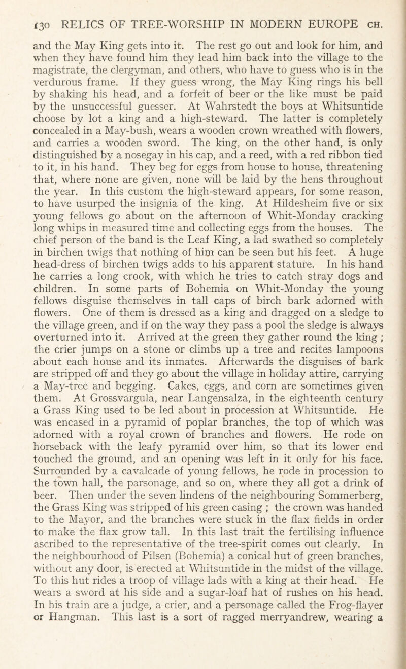 and the May King gets into it. The rest go out and look for him, and when they have found him they lead him back into the village to the magistrate, the clergyman, and others, who have to guess who is in the verdurous frame. If they guess wrong, the May King rings his bell by shaking his head, and a forfeit of beer or the like must be paid by the unsuccessful guesser. At Wahrstedt the boys at Whitsuntide choose by lot a king and a high-steward. The latter is completely concealed in a May-bush, wears a wooden crown wreathed with flowers, and carries a wooden sword. The king, on the other hand, is only distinguished by a nosegay in his cap, and a reed, with a red ribbon tied to it, in his hand. They beg for eggs from house to house, threatening that, where none are given, none will be laid by the hens throughout the year. In this custom the high-steward appears, for some reason, to have usurped the insignia of the king. At Hildesheim five or six young fellows go about on the afternoon of Whit-Monday cracking long whips in measured time and collecting eggs from the houses. The chief person of the band is the Leaf King, a lad swathed so completely in birchen twigs that nothing of him can be seen but his feet. A huge head-dress of birchen twigs adds to his apparent stature. In his hand he carries a long crook, with which he tries to catch stray dogs and children. In some parts of Bohemia on Whit-Monday the young fellows disguise themselves in tall caps of birch bark adorned with flowers. One of them is dressed as a king and dragged on a sledge to the village green, and if on the way they pass a pool the sledge is always overturned into it. Arrived at the green they gather round the king ; the crier jumps on a stone or climbs up a tree and recites lampoons about each house and its inmates. Afterwards the disguises of bark are stripped off and they go about the village in holiday attire, carrying a May-tree and begging. Cakes, eggs, and com are sometimes given them. At Grossvargula, near Langensalza, in the eighteenth century a Grass King used to be led about in procession at Whitsuntide. He was encased in a pyramid of poplar branches, the top of which was adorned with a royal crown of branches and flowers. He rode on horseback with the leafy pyramid over him, so that its lower end touched the ground, and an opening was left in it only for his face. Surrounded by a cavalcade of 3^oung fellows, he rode in procession to the town hall, the parsonage, and so on, where they all got a drink of beer. Then under the seven lindens of the neighbouring Sommerberg, the Grass King was stripped of his green casing ; the crown was handed to the Mayor, and the branches were stuck in the flax fields in order to make the flax grow tall. In this last trait the fertilising influence ascribed to the representative of the tree-spirit comes out clearly. In the neighbourhood of Pilsen (Bohemia) a conical hut of green branches, without any door, is erected at Whitsuntide in the midst of the village. To this hut rides a troop of village lads with a king at their head. He wears a sword at his side and a sugar-loaf hat of rushes on his head. In his train are a judge, a crier, and a personage called the Frog-flayer or Hangman. This last is a sort of ragged merryandrew, wearing a