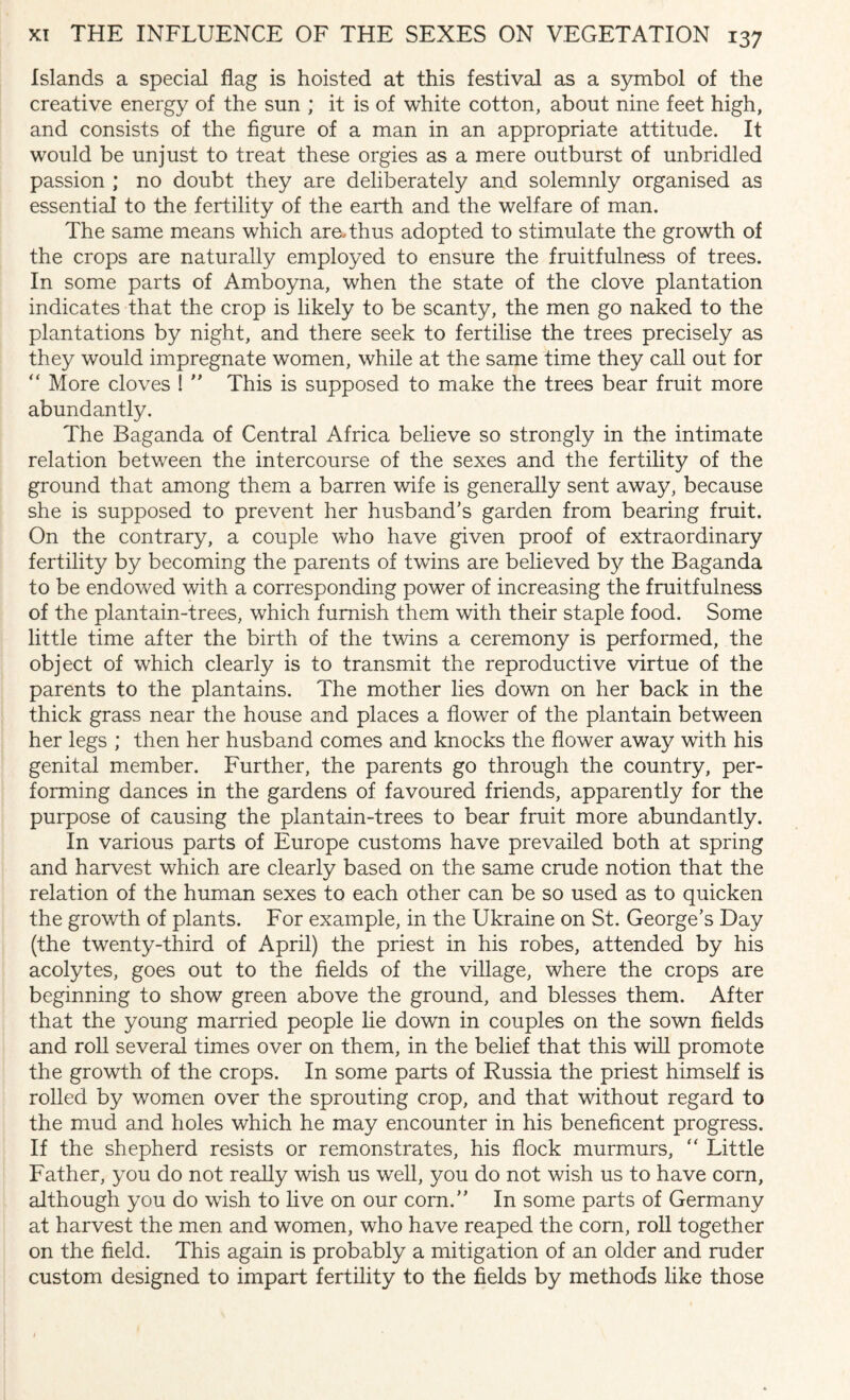 Islands a special flag is hoisted at this festival as a symbol of the creative energy of the sun ; it is of white cotton, about nine feet high, and consists of the figure of a man in an appropriate attitude. It would be unjust to treat these orgies as a mere outburst of unbridled passion ; no doubt they are deliberately and solemnly organised as essential to the fertility of the earth and the welfare of man. The same means which are,thus adopted to stimulate the growth of the crops are naturally employed to ensure the fruitfulness of trees. In some parts of Amboyna, when the state of the clove plantation indicates that the crop is likely to be scanty, the men go naked to the plantations by night, and there seek to fertilise the trees precisely as they would impregnate women, while at the same time they call out for “ More cloves ! ” This is supposed to make the trees bear fruit more abundantly. The Baganda of Central Africa believe so strongly in the intimate relation between the intercourse of the sexes and the fertility of the ground that among them a barren wife is generally sent away, because she is supposed to prevent her husband’s garden from bearing fruit. On the contrary, a couple who have given proof of extraordinary fertility by becoming the parents of twins are believed by the Baganda to be endowed with a corresponding power of increasing the fruitfulness of the plantain-trees, which furnish them with their staple food. Some little time after the birth of the twins a ceremony is performed, the object of which clearly is to transmit the reproductive virtue of the parents to the plantains. The mother lies down on her back in the thick grass near the house and places a flower of the plantain between her legs ; then her husband comes and knocks the flower away with his genital member. Further, the parents go through the country, per¬ forming dances in the gardens of favoured friends, apparently for the purpose of causing the plantain-trees to bear fruit more abundantly. In various parts of Europe customs have prevailed both at spring and harvest which are clearly based on the same crude notion that the relation of the human sexes to each other can be so used as to quicken the growth of plants. For example, in the Ukraine on St. George’s Day (the twenty-third of April) the priest in his robes, attended by his acolytes, goes out to the fields of the village, where the crops are beginning to show green above the ground, and blesses them. After that the young married people lie down in couples on the sown fields and roll several times over on them, in the belief that this will promote the growth of the crops. In some parts of Russia the priest himself is rolled by women over the sprouting crop, and that without regard to the mud and holes which he may encounter in his beneficent progress. If the shepherd resists or remonstrates, his flock murmurs, “ Little Father, you do not really wish us well, you do not wish us to have corn, although you do wish to live on our corn.” In some parts of Germany at harvest the men and women, who have reaped the com, roll together on the field. This again is probably a mitigation of an older and ruder custom designed to impart fertility to the fields by methods like those