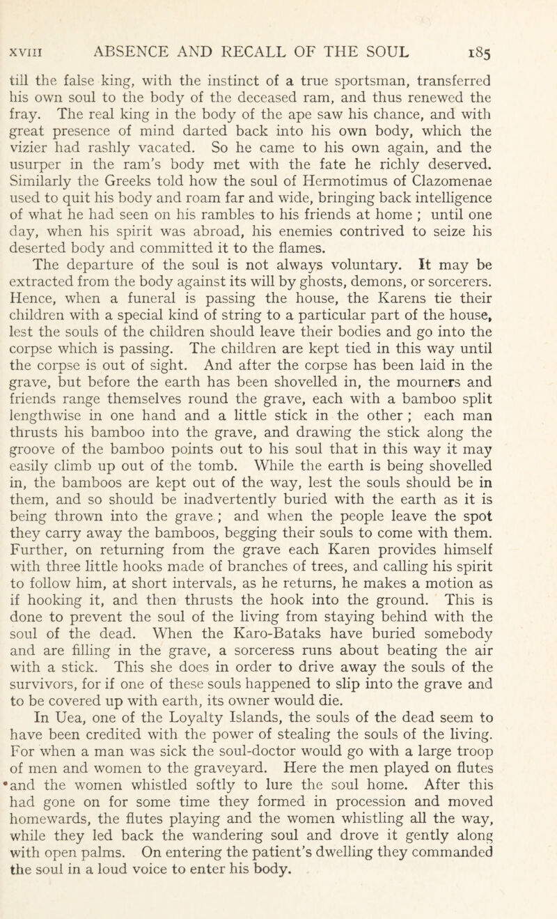 till the false king, with the instinct of a true sportsman, transferred his own soul to the body of the deceased ram, and thus renewed the fray. The real king in the body of the ape saw his chance, and with great presence of mind darted back into his own body, which the vizier had rashly vacated. So he came to his own again, and the usurper in the ram's body met with the fate he richly deserved. Similarly the Greeks told how the soul of ITermotimus of Clazomenae used to quit his body and roam far and wide, bringing back intelligence of what he had seen on his rambles to his friends at home ; until one day, when his spirit was abroad, his enemies contrived to seize his deserted body and committed it to the flames. The departure of the soul is not always voluntary. It may be extracted from the body against its will by ghosts, demons, or sorcerers. Hence, when a funeral is passing the house, the Karens tie their children with a special kind of string to a particular part of the house, lest the souls of the children should leave their bodies and go into the corpse which is passing. The children are kept tied in this way until the corpse is out of sight. And after the corpse has been laid in the grave, but before the earth has been shovelled in, the mourners and friends range themselves round the grave, each with a bamboo split lengthwise in one hand and a little stick in the other ; each man thrusts his bamboo into the grave, and drawing the stick along the groove of the bamboo points out to his soul that in this way it may easily climb up out of the tomb. While the earth is being shovelled in, the bamboos are kept out of the way, lest the souls should be in them, and so should be inadvertently buried with the earth as it is being thrown into the grave ; and when the people leave the spot they carry away the bamboos, begging their souls to come with them. Further, on returning from the grave each Karen provides himself with three little hooks made of branches of trees, and calling his spirit to follow him, at short intervals, as he returns, he makes a motion as if hooking it, and then thrusts the hook into the ground. This is done to prevent the soul of the living from staying behind with the soul of the dead. When the Karo-Bataks have buried somebody and are filling in the grave, a sorceress runs about beating the air with a stick. This she does in order to drive away the souls of the survivors, for if one of these souls happened to slip into the grave and to be covered up with earth, its owner would die. In Uea, one of the Loyalty Islands, the souls of the dead seem to have been credited with the power of stealing the souls of the living. For when a man was sick the soul-doctor would go with a large troop of men and women to the graveyard. Here the men played on flutes •and the women whistled softly to lure the soul home. After this had gone on for some time they formed in procession and moved homewards, the flutes playing and the women whistling all the way, while they led back the wandering soul and drove it gently along with open palms. On entering the patient’s dwelling they commanded the soul in a loud voice to enter his body.