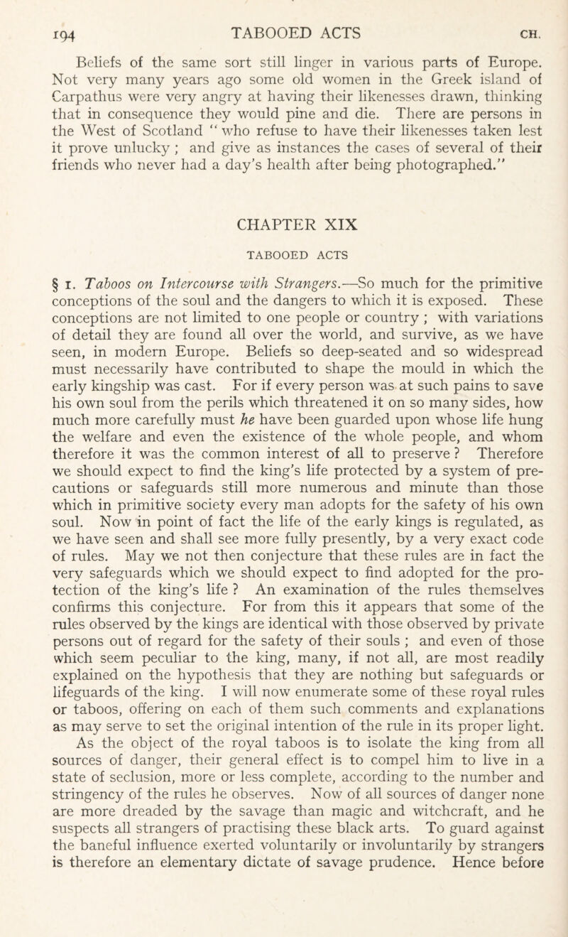 Beliefs of the same sort still linger in various parts of Europe. Not very many years ago some old women in the Greek island of Carpathus were very angry at having their likenesses drawn, thinking that in consequence they would pine and die. There are persons in the West of Scotland “ who refuse to have their likenesses taken lest it prove unlucky ; and give as instances the cases of several of their friends who never had a day’s health after being photographed. CHAPTER XIX TABOOED ACTS § i. Taboos on Intercourse with Strangers.—So much for the primitive conceptions of the soul and the dangers to which it is exposed. These conceptions are not limited to one people or country ; with variations of detail they are found all over the world, and survive, as we have seen, in modern Europe. Beliefs so deep-seated and so widespread must necessarily have contributed to shape the mould in which the early kingship was cast. For if every person was at such pains to save his own soul from the perils which threatened it on so many sides, how much more carefully must he have been guarded upon whose life hung the welfare and even the existence of the whole people, and whom therefore it was the common interest of all to preserve ? Therefore we should expect to find the king’s life protected by a system of pre¬ cautions or safeguards still more numerous and minute than those which in primitive society every man adopts for the safety of his own soul. Now in point of fact the life of the early kings is regulated, as we have seen and shall see more fully presently, by a very exact code of rules. May we not then conjecture that these rules are in fact the very safeguards which we should expect to find adopted for the pro¬ tection of the king’s life ? An examination of the rules themselves confirms this conjecture. For from this it appears that some of the rules observed by the kings are identical with those observed by private persons out of regard for the safety of their souls ; and even of those which seem peculiar to the king, many, if not all, are most readily explained on the hypothesis that they are nothing but safeguards or lifeguards of the king. I will now enumerate some of these royal rules or taboos, offering on each of them such comments and explanations as may serve to set the original intention of the rule in its proper light. As the object of the royal taboos is to isolate the king from all sources of danger, their general effect is to compel him to live in a state of seclusion, more or less complete, according to the number and stringency of the rules he observes. Now of all sources of danger none are more dreaded by the savage than magic and witchcraft, and he suspects all strangers of practising these black arts. To guard against the baneful influence exerted voluntarily or involuntarily by strangers is therefore an elementary dictate of savage prudence. Hence before