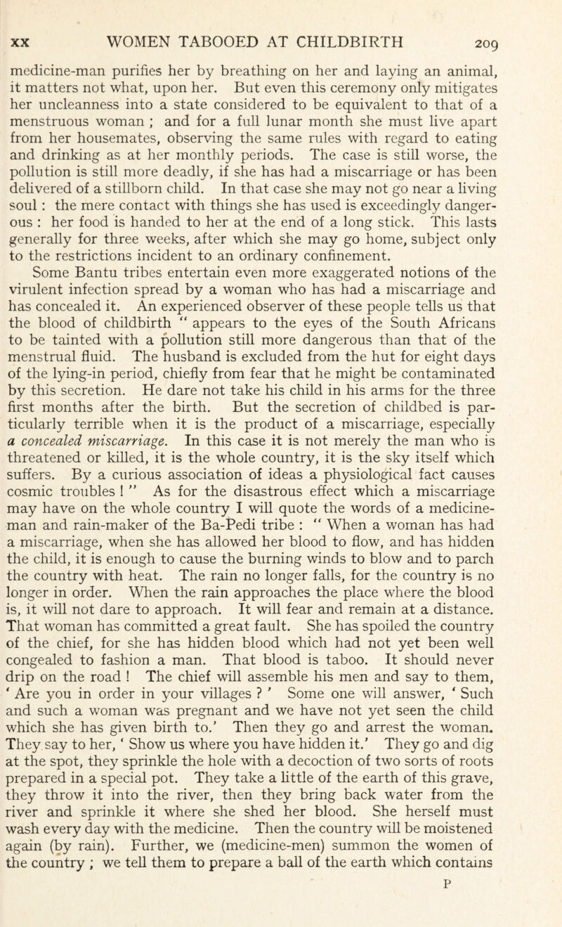 medicine-man purifies her by breathing on her and laying an animal, it matters not what, upon her. But even this ceremony only mitigates her uncleanness into a state considered to be equivalent to that of a menstruous woman ; and for a full lunar month she must live apart from her housemates, observing the same rules with regard to eating and drinking as at her monthly periods. The case is still worse, the pollution is still more deadly, if she has had a miscarriage or has been delivered of a stillborn child. In that case she may not go near a living soul: the mere contact with things she has used is exceedingly danger¬ ous : her food is handed to her at the end of a long stick. This lasts generally for three weeks, after which she may go home, subject only to the restrictions incident to an ordinary confinement. Some Bantu tribes entertain even more exaggerated notions of the virulent infection spread by a woman who has had a miscarriage and has concealed it. An experienced observer of these people tells us that the blood of childbirth “ appears to the eyes of the South Africans to be tainted with a pollution still more dangerous than that of the menstrual fluid. The husband is excluded from the hut for eight days of the lying-in period, chiefly from fear that he might be contaminated by this secretion. He dare not take his child in his arms for the three first months after the birth. But the secretion of childbed is par¬ ticularly terrible when it is the product of a miscarriage, especially a concealed miscarriage. In this case it is not merely the man who is threatened or killed, it is the whole country, it is the sky itself which suffers. By a curious association of ideas a physiological fact causes cosmic troubles ! ” As for the disastrous effect which a miscarriage may have on the whole country I will quote the words of a medicine¬ man and rain-maker of the Ba-Pedi tribe : “ When a woman has had a miscarriage, when she has allowed her blood to flow, and has hidden the child, it is enough to cause the burning winds to blow and to parch the country with heat. The rain no longer falls, for the country is no longer in order. When the rain approaches the place where the blood is, it will not dare to approach. It will fear and remain at a distance. That woman has committed a great fault. She has spoiled the country of the chief, for she has hidden blood which had not yet been well congealed to fashion a man. That blood is taboo. It should never drip on the road ! The chief will assemble his men and say to them, ‘ Are you in order in your villages ? ' Some one will answer, * Such and such a woman was pregnant and we have not yet seen the child which she has given birth to.’ Then they go and arrest the woman. They say to her, ‘ Show us where you have hidden it.’ They go and dig at the spot, they sprinkle the hole with a decoction of two sorts of roots prepared in a special pot. They take a little of the earth of this grave, they throw it into the river, then they bring back water from the river and sprinkle it where she shed her blood. She herself must wash every day with the medicine. Then the country will be moistened again (by rain). Further, we (medicine-men) summon the women of the country ; we tell them to prepare a ball of the earth which contains P