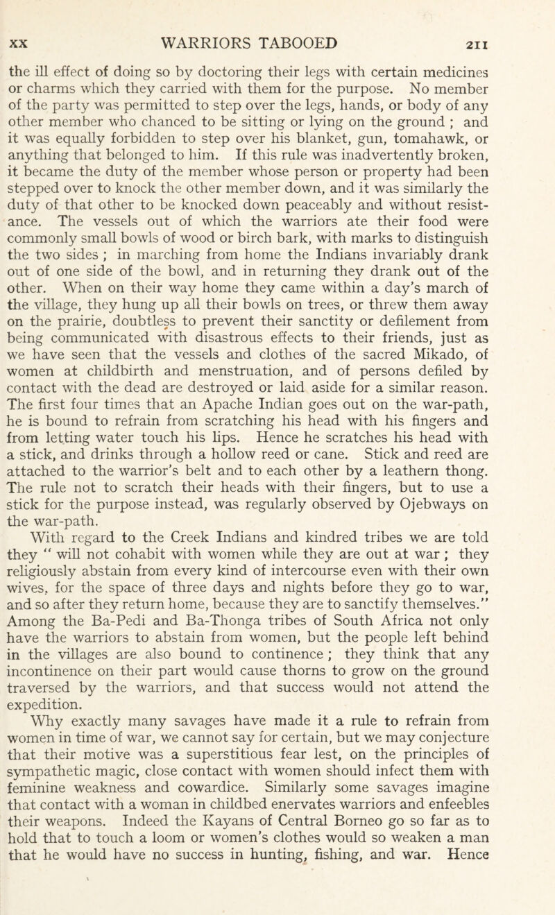 the ill effect of doing so by doctoring their legs with certain medicines or charms which they carried with them for the purpose. No member of the party was permitted to step over the legs, hands, or body of any other member who chanced to be sitting or lying on the ground ; and it was equally forbidden to step over his blanket, gun, tomahawk, or anything that belonged to him. If this rule was inadvertently broken, it became the duty of the member whose person or property had been stepped over to knock the other member down, and it was similarly the duty of that other to be knocked down peaceably and without resist¬ ance. The vessels out of which the warriors ate their food were commonly small bowls of wood or birch bark, with marks to distinguish the two sides ; in marching from home the Indians invariably drank out of one side of the bowl, and in returning they drank out of the other. When on their way home they came within a day’s march of the village, they hung up all their bowls on trees, or threw them away on the prairie, doubtless to prevent their sanctity or defilement from being communicated with disastrous effects to their friends, just as we have seen that the vessels and clothes of the sacred Mikado, of women at childbirth and menstruation, and of persons defiled by contact with the dead are destroyed or laid aside for a similar reason. The first four times that an Apache Indian goes out on the war-path, he is bound to refrain from scratching his head with his fingers and from letting water touch his lips. Hence he scratches his head with a stick, and drinks through a hollow reed or cane. Stick and reed are attached to the warrior’s belt and to each other by a leathern thong. The rule not to scratch their heads with their fingers, but to use a stick for the purpose instead, was regularly observed by Ojebways on the war-path. With regard to the Creek Indians and kindred tribes we are told they “ will not cohabit with women while they are out at war ; they religiously abstain from every kind of intercourse even with their own wives, for the space of three days and nights before they go to war, and so after they return home, because they are to sanctify themselves.” Among the Ba-Pedi and Ba-Thonga tribes of South Africa not only have the warriors to abstain from women, but the people left behind in the villages are also bound to continence ; they think that any incontinence on their part would cause thorns to grow on the ground traversed by the warriors, and that success would not attend the expedition. Why exactly many savages have made it a rule to refrain from women in time of war, we cannot say for certain, but we may conjecture that their motive was a superstitious fear lest, on the principles of sympathetic magic, close contact with women should infect them with feminine weakness and cowardice. Similarly some savages imagine that contact with a woman in childbed enervates warriors and enfeebles their weapons. Indeed the Kayans of Central Borneo go so far as to hold that to touch a loom or women’s clothes would so weaken a man that he would have no success in hunting, fishing, and war. Hence