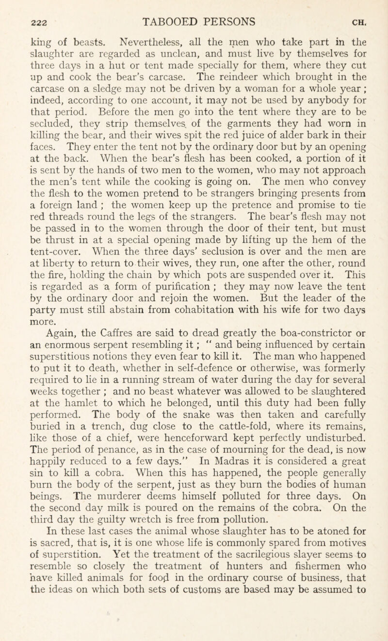 king of beasts. Nevertheless, all the men who take part in the slaughter are regarded as unclean, and must live by themselves for three days in a hut or tent made specially for them, where they cut up and cook the bear’s carcase. The reindeer which brought in the carcase on a sledge may not be driven by a woman for a whole year; indeed, according to one account, it may not be used by anybody for that period. Before the men go into the tent where they are to be secluded, they strip themselves of the garments they had worn in killing the bear, and their wives spit the red juice of alder bark in their faces. They enter the tent not by the ordinary door but by an opening at the back. When the bear’s flesh has been cooked, a portion of it is sent by the hands of two men to the women, who may not approach the men’s tent while the cooking is going on. The men who convey the flesh to the women pretend to be strangers bringing presents from a foreign land ; the women keep up the pretence and promise to tie red threads round the legs of the strangers. The bear's flesh may not be passed in to the women through the door of their tent, but must be thrust in at a special opening made by lifting up the hem of the tent-cover. When the three days’ seclusion is over and the men are at liberty to return to their wives, they run, one after the other, round the fire, holding the chain by which pots are suspended over it. This is regarded as a form of purification ; they may now leave the tent by the ordinary door and rejoin the women. But the leader of the party must still abstain from cohabitation with his wife for two days more. Again, the Caffres are said to dread greatly the boa-constrictor or an enormous serpent resembling it; “ and being influenced by certain superstitious notions they even fear to kill it. The man who happened to put it to death, whether in self-defence or otherwise, was formerly required to lie in a running stream of water during the day for several weeks together ; and no beast whatever was allowed to be slaughtered at the hamlet to which he belonged, until this duty had been fully performed. The body of the snake was then taken and carefully buried in a trench, dug close to the cattle-fold, where its remains, like those of a chief, were henceforward kept perfectly undisturbed. The period of penance, as in the case of mourning for the dead, is now happily reduced to a few days. In Madras it is considered a great sin to kill a cobra. When this has happened, the people generally burn the body of the serpent, just as they burn the bodies of human beings. The murderer deems himself polluted for three days. On the second day milk is poured on the remains of the cobra. On the third day the guilty wretch is free from pollution. In these last cases the animal whose slaughter has to be atoned for is sacred, that is, it is one whose life is commonly spared from motives of superstition. Yet the treatment of the sacrilegious slayer seems to resemble so closely the treatment of hunters and fishermen who have killed animals for foofl in the ordinary course of business, that the ideas on which both sets of customs are based may be assumed to
