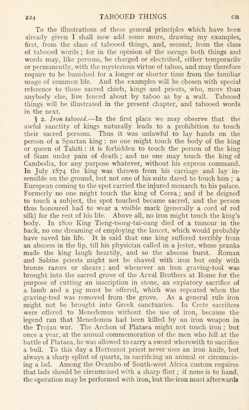 To the illustrations of these general principles which have been already given I shall now add some more, drawing my examples, first, from the class of tabooed things, and, second, from the class of tabooed words ; for in the opinion of the savage both things and words may, like persons, be charged or electrified, either temporarilv or permanently, with the mysterious virtue of taboo, and may therefore require to be banished for a longer or shorter time from the familiar usage of common life. And the examples will be chosen with special reference to those sacred chiefs, kings and priests, who, more than anybody else, live fenced about by taboo as by a wall. Tabooed things will be illustrated in the present chapter, and tabooed words in the next. § 2. Iron tabooed.—In the first place we may observe that the awful sanctity of kings naturally leads to a prohibition to touch their sacred persons. Thus it was unlawful to lay hands on the person of a Spartan king : no one might touch the body of the king or queen of Tahiti: it is forbidden to touch the person of the king of Siam under pain of death ; and no one may touch the king of Cambodia, for any purpose whatever, without his express command. In July 1874 the king was thrown from his carriage and lay in¬ sensible on the ground, but not one of his suite dared to touch him ; a European coming to the spot carried the injured monarch to his palace. Formerly no one might touch the king of Corea; and if he deigned to touch a subject, the spot touched became sacred, and the person thus honoured had to wear a visible mark (generally a cord of red silk) for the rest of his life. Above all, no iron might touch the king’s body. In 1800 King Tieng-tsong-tai-oang died of a tumour in the back, no one dreaming of employing the lancet, which would probably have saved his life. It is said that one king suffered terribly from an abscess in the lip, till his physician called in a jester, whose pranks made the king laugh heartily, and so the abscess burst. Roman and Sabine priests might not be shaved with iron but only with bronze razors or shears ; and whenever an iron graving-tool was brought into the sacred grove of the Arval Brothers at Rome for the purpose of cutting an inscription in stone, an expiatory sacrifice of a lamb and a pig must be offered, which was repeated when the graving-tool was removed from the grove. As a general rule iron might not be brought into Greek sanctuaries. In Crete sacrifices were offered to Menedemus without the use of iron, because the legend ran that Menedemus had been killed by an iron weapon in the Trojan war. The Archon of Plataea might not touch iron ; but once a year, at the annual commemoration of the men who fell at the battle of Plataea, he was allowed to carry a sword wherewith to sacrifice a bull. To this day a Hottentot priest never uses an iron knife, but always a sharp splint of quartz, in sacrificing an animal or circumcis¬ ing a lad. Among the Ovambo of South-west Africa custom requires that lads should be circumcised with a sharp flint; if none is to hand, the operation may be performed with iron, but the-iron must afterwards