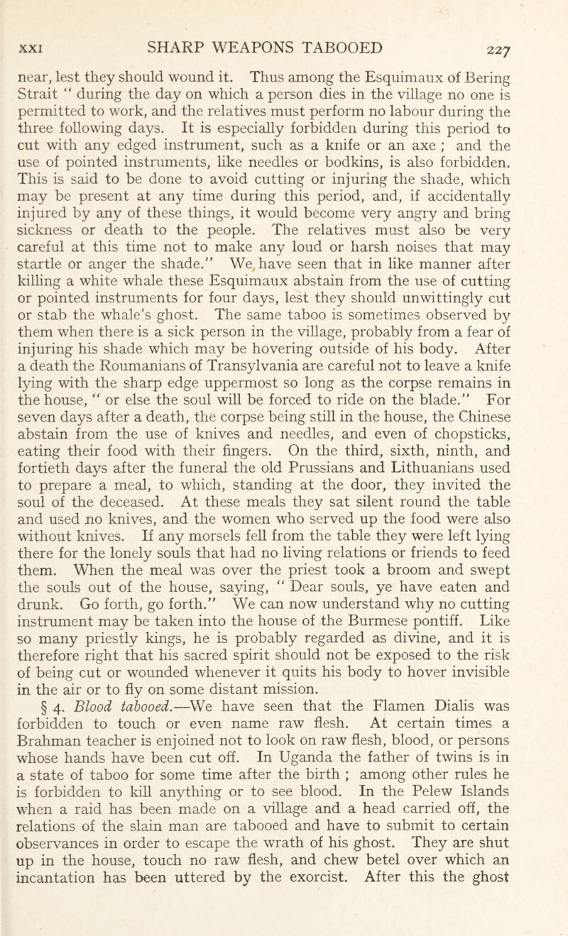 near, lest they should wound it. Thus among the Esquimaux of Bering Strait “ during the day on which a person dies in the village no one is permitted to work, and the relatives must perform no labour during the three following days. It is especially forbidden during this period to cut with any edged instrument, such as a knife or an axe ; and the use of pointed instruments, like needles or bodkins, is also forbidden. This is said to be done to avoid cutting or injuring the shade, which may be present at any time during this period, and, if accidentally injured by any of these things, it would become very angry and bring sickness or death to the people. The relatives must also be very careful at this time not to make any loud or harsh noises that may startle or anger the shade/’ We, have seen that in like manner after killing a white whale these Esquimaux abstain from the use of cutting or pointed instruments for four days, lest they should unwittingly cut or stab the whale’s ghost. The same taboo is sometimes observed by them when there is a sick person in the village, probably from a fear of injuring his shade which may be hovering outside of his body. After a death the Roumanians of Transylvania are careful not to leave a knife lying with the sharp edge uppermost so long as the corpse remains in the house, “ or else the soul will be forced to ride on the blade.” For seven days after a death, the corpse being still in the house, the Chinese abstain from the use of knives and needles, and even of chopsticks, eating their food with their fingers. On the third, sixth, ninth, and fortieth days after the funeral the old Prussians and Lithuanians used to prepare a meal, to which, standing at the door, they invited the soul of the deceased. At these meals they sat silent round the table and used no knives, and the women who served up the food were also without knives. If any morsels fell from the table they were left lying there for the lonely souls that had no living relations or friends to feed them. When the meal was over the priest took a broom and swept the souls out of the house, saying, “ Dear souls, ye have eaten and drunk. Go forth, go forth.” We can now understand why no cutting instrument may be taken into the house of the Burmese pontiff. Like so many priestly kings, he is probably regarded as divine, and it is therefore right that his sacred spirit should not be exposed to the risk of being cut or wounded whenever it quits his body to hover invisible in the air or to fly on some distant mission. § 4. Blood tabooed.—We have seen that the Flamen Dialis was forbidden to touch or even name raw flesh. At certain times a Brahman teacher is enjoined not to look on raw flesh, blood, or persons whose hands have been cut off. In Uganda the father of twins is in a state of taboo for some time after the birth ; among other rules he is forbidden to kill anything or to see blood. In the Pelew Islands when a raid has been made on a village and a head carried off, the relations of the slain man are tabooed and have to submit to certain observances in order to escape the wrath of his ghost. They are shut up in the house, touch no raw flesh, and chew betel over which an incantation has been uttered by the exorcist. After this the ghost