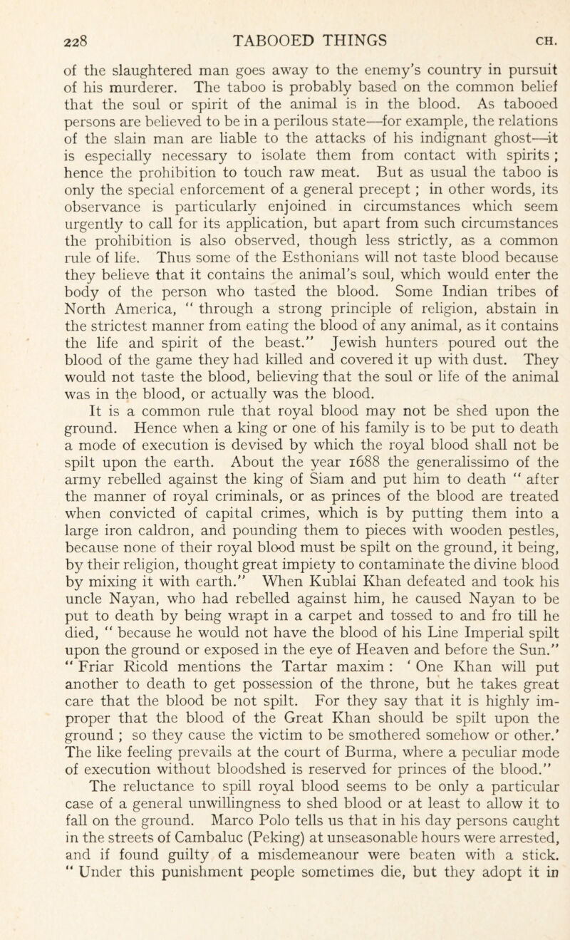 of the slaughtered man goes away to the enemy’s country in pursuit of his murderer. The taboo is probably based on the common belief that the soul or spirit of the animal is in the blood. As tabooed persons are believed to be in a perilous state—for example, the relations of the slain man are liable to the attacks of his indignant ghost—it is especially necessary to isolate them from contact with spirits ; hence the prohibition to touch raw meat. But as usual the taboo is only the special enforcement of a general precept ; in other words, its observance is particularly enjoined in circumstances which seem urgently to call for its application, but apart from such circumstances the prohibition is also observed, though less strictly, as a common rule of life. Thus some of the Esthonians will not taste blood because they believe that it contains the animal’s soul, which would enter the body of the person who tasted the blood. Some Indian tribes of North America, “ through a strong principle of religion, abstain in the strictest manner from eating the blood of any animal, as it contains the life and spirit of the beast.” Jewish hunters poured out the blood of the game they had killed and covered it up with dust. They would not taste the blood, believing that the soul or life of the animal was in the blood, or actuallv was the blood. It is a common rule that royal blood may not be shed upon the ground. Hence when a king or one of his family is to be put to death a mode of execution is devised by which the royal blood shall not be spilt upon the earth. About the year 1688 the generalissimo of the army rebelled against the king of Siam and put him to death “ after the manner of royal criminals, or as princes of the blood are treated when convicted of capital crimes, which is by putting them into a large iron caldron, and pounding them to pieces with wooden pestles, because none of their royal blood must be spilt on the ground, it being, by their religion, thought great impiety to contaminate the divine blood by mixing it with earth.” When Kublai Khan defeated and took his uncle Nayan, who had rebelled against him, he caused Nayan to be put to death by being wrapt in a carpet and tossed to and fro till he died, “ because he would not have the blood of his Line Imperial spilt upon the ground or exposed in the eye of Heaven and before the Sun.” “ Friar Ricold mentions the Tartar maxim : ' One Khan will put another to death to get possession of the throne, but he takes great care that the blood be not spilt. For they say that it is highly im¬ proper that the blood of the Great Khan should be spilt upon the ground ; so they cause the victim to be smothered somehow or other.' The like feeling prevails at the court of Burma, where a peculiar mode of execution without bloodshed is reserved for princes of the blood.” The reluctance to spill royal blood seems to be only a particular case of a general unwillingness to shed blood or at least to allow it to fall on the ground. Marco Polo tells us that in his day persons caught in the streets of Cambaluc (Peking) at unseasonable hours were arrested, and if found guilty of a misdemeanour were beaten with a stick. “ Under this punishment people sometimes die, but they adopt it in