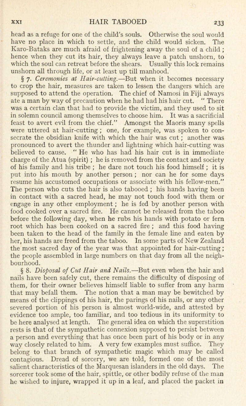 head as a refuge for one of the child's souls. Otherwise the soul would have no place in which to settle, and the child would sicken. The Karo-Bataks are much afraid of frightening away the soul of a child ; hence when they cut its hair, they always leave a patch unshorn, to which the soul can retreat before the shears. Usually this lock remains unshorn all through life, or at least up till manhood. § 7. Ceremonies at Hair-cutting.—But when it becomes necessary to crop the hair, measures are taken to lessen the dangers which are supposed to attend the operation. The chief of Namosi in Fiji always ate a man by way of precaution when he had had his hair cut. “ There was a certain clan that had to provide the victim, and they used to sit in solemn council among themselves to choose him. It was a sacrificial feast to avert evil from the chief. Amongst the Maoris many spells were uttered at hair-cutting ; one, for example, was spoken to con¬ secrate the obsidian knife with which the hair was cut; another was pronounced to avert the thunder and lightning which hair-cutting was believed to cause. “ He who has had his hair cut is in immediate charge of the Atua (spirit) ; he is removed from the contact and society of his family and his tribe ; he dare not touch his food himself ; it is put into his mouth by another person ; nor can he for some days resume his accustomed occupations or associate with his fellow-men. The person who cuts the hair is also tabooed ; his hands having been in contact with a sacred head, he may not touch food with them or engage in any other employment ; he is fed by another person with food cooked over a sacred fire. He cannot be released from the taboo before the following day, when he rubs his hands with potato or fern root which has been cooked on a sacred fire ; and this food having been taken to the head of the family in the female line and eaten by her, his hands are freed from the taboo. In some parts of New Zealand the most sacred day of the year was that appointed for hair-cutting; the people assembled in large numbers on that day from all the neigh¬ bourhood. § 8. Disposal of Cut Hair and Nails.—But even when the hair and nails have been safely cut, there remains the difficulty of disposing of them, for their owner believes himself liable to suffer from any harm that may befall them. The notion that a man may be bewitched by means of the clippings of his hair, the parings of his nails, or any other severed portion of his person is almost world-wide, and attested by evidence too ample, too familiar, and too tedious in its uniformity to be here analysed at length. The general idea on which the superstition rests is that of the sympathetic connexion supposed to persist between a person and everything that has once been part of his body or in any way closely related to him. A very few examples must suffice. They belong to that branch of sympathetic magic which may be called contagious. Dread of sorcery, we are told, formed one of the most salient characteristics of the Marquesan islanders in the old days. The sorcerer took some of the hair, spittle, or other bodily refuse of the man he wished to injure, wrapped it up in a leaf, and placed the packet in