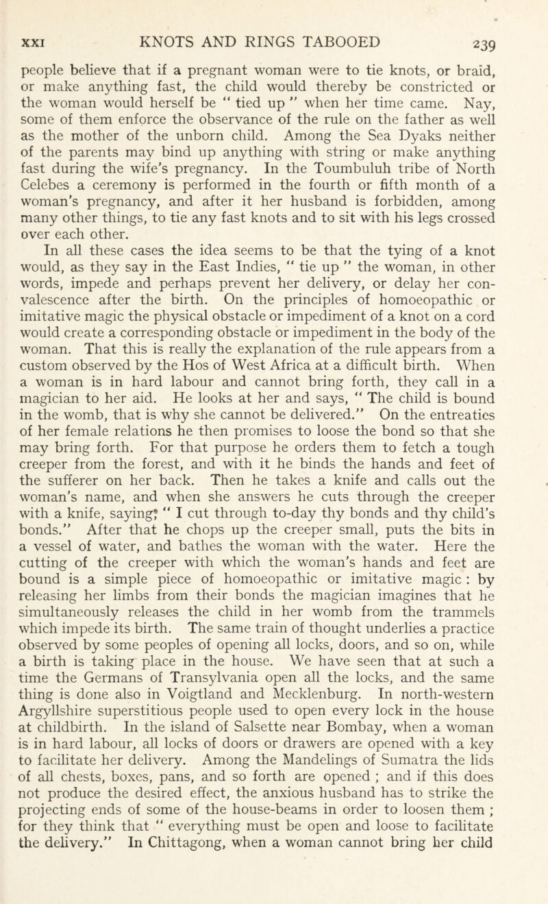 people believe that if a pregnant woman were to tie knots, or braid, or make anything fast, the child would thereby be constricted or the woman would herself be “ tied up ” when her time came. Nay, some of them enforce the observance of the rule on the father as well as the mother of the unborn child. Among the Sea Dyaks neither of the parents may bind up anything with string or make anything fast during the wife’s pregnancy. In the Toumbuluh tribe of North Celebes a ceremony is performed in the fourth or fifth month of a woman’s pregnancy, and after it her husband is forbidden, among many other things, to tie any fast knots and to sit with his legs crossed over each other. In all these cases the idea seems to be that the tying of a knot would, as they say in the East Indies, “ tie up ” the woman, in other words, impede and perhaps prevent her delivery, or delay her con¬ valescence after the birth. On the principles of homoeopathic or imitative magic the physical obstacle or impediment of a knot on a cord would create a corresponding obstacle or impediment in the body of the woman. That this is really the explanation of the rule appears from a custom observed by the Hos of West Africa at a difficult birth. When a woman is in hard labour and cannot bring forth, they call in a magician to her aid. He looks at her and says, “ The child is bound in the womb, that is why she cannot be delivered.” On the entreaties of her female relations he then promises to loose the bond so that she may bring forth. For that purpose he orders them to fetch a tough creeper from the forest, and with it he binds the hands and feet of the sufferer on her back. Then he takes a knife and calls out the woman’s name, and when she answers he cuts through the creeper with a knife, saying*  I cut through to-day thy bonds and thy child’s bonds.” After that he chops up the creeper small, puts the bits in a vessel of water, and bathes the woman with the water. Here the cutting of the creeper with which the woman’s hands and feet are bound is a simple piece of homoeopathic or imitative magic : by releasing her limbs from their bonds the magician imagines that he simultaneously releases the child in her womb from the trammels which impede its birth. The same train of thought underlies a practice observed by some peoples of opening all locks, doors, and so on, while a birth is taking place in the house. We have seen that at such a time the Germans of Transylvania open all the locks, and the same thing is done also in Voigtland and Mecklenburg. In north-western Argyllshire superstitious people used to open every lock in the house at childbirth. In the island of Salsette near Bombay, when a woman is in hard labour, all locks of doors or drawers are opened with a key to facilitate her delivery. Among the Mandelings of Sumatra the lids of all chests, boxes, pans, and so forth are opened ; and if this does not produce the desired effect, the anxious husband has to strike the projecting ends of some of the house-beams in order to loosen them ; for they think that “ everything must be open and loose to facilitate the delivery.” In Chittagong, when a woman cannot bring her child