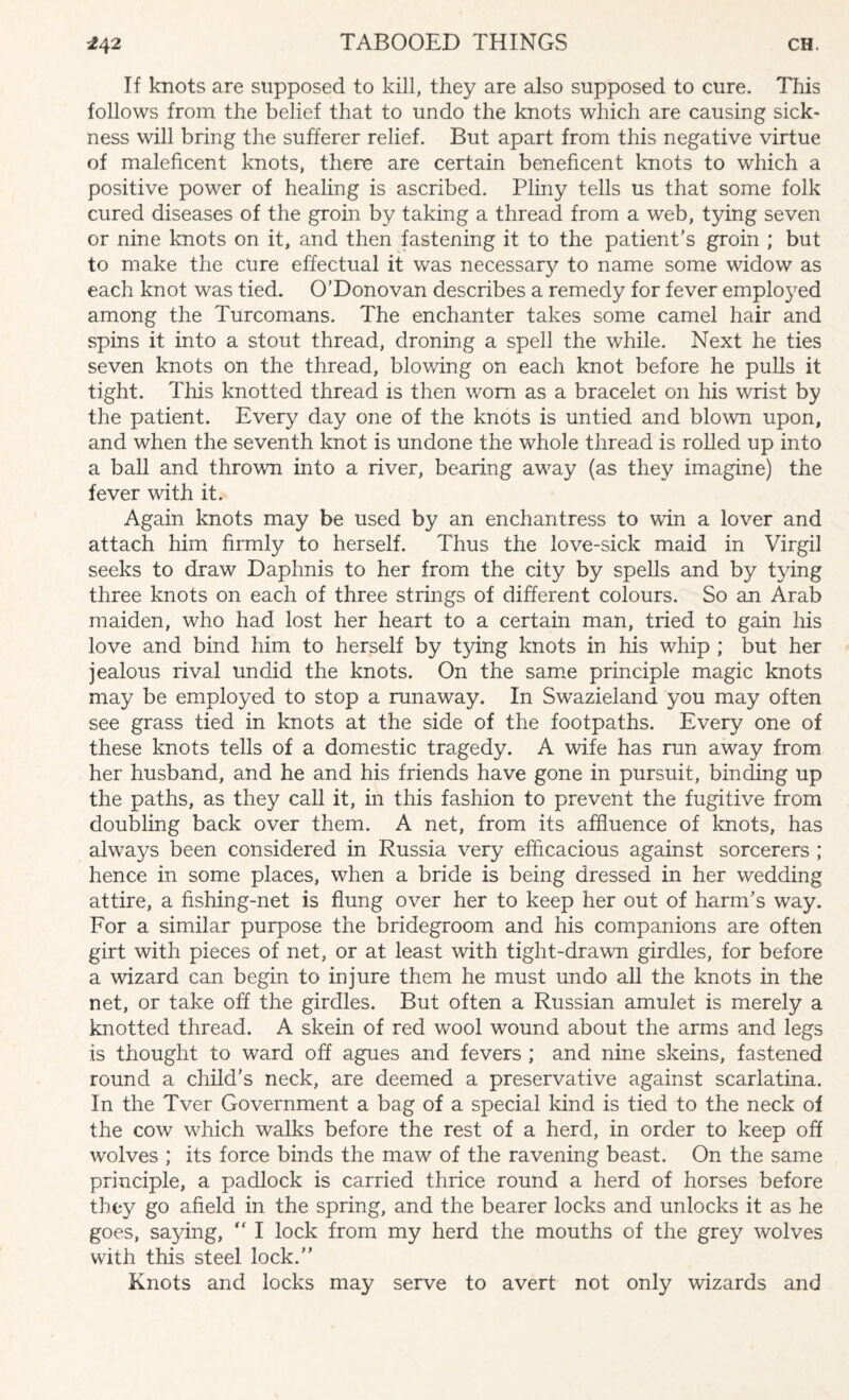 If knots are supposed to kill, they are also supposed to cure. This follows from the belief that to undo the knots which are causing sick¬ ness will bring the sufferer relief. But apart from this negative virtue of maleficent knots, there are certain beneficent knots to which a positive power of healing is ascribed. Pliny tells us that some folk cured diseases of the groin by taking a thread from a web, tying seven or nine knots on it, and then fastening it to the patient’s groin ; but to make the cure effectual it was necessary to name some widow as each knot was tied. O’Donovan describes a remedy for fever employed among the Turcomans. The enchanter takes some camel hair and spins it into a stout thread, droning a spell the while. Next he ties seven knots on the thread, blowing on each knot before he pulls it tight. This knotted thread is then worn as a bracelet on his wrist by the patient. Every day one of the knots is untied and blown upon, and when the seventh knot is undone the whole thread is rolled up into a ball and thrown into a river, bearing away (as they imagine) the fever with it. Again knots may be used by an enchantress to win a lover and attach him firmly to herself. Thus the love-sick maid in Virgil seeks to draw Daphnis to her from the city by spells and by tying three knots on each of three strings of different colours. So an Arab maiden, who had lost her heart to a certain man, tried to gain his love and bind him to herself by tying knots in his whip ; but her jealous rival undid the knots. On the same principle magic knots may be employed to stop a runaway. In Swazieland you may often see grass tied in knots at the side of the footpaths. Every one of these knots tells of a domestic tragedy. A wife has run away from her husband, and he and his friends have gone in pursuit, binding up the paths, as they call it, in this fashion to prevent the fugitive from doubling back over them. A net, from its affluence of knots, has always been considered in Russia very efficacious against sorcerers ; hence in some places, when a bride is being dressed in her wedding attire, a fishing-net is flung over her to keep her out of harm’s way. For a similar purpose the bridegroom and his companions are often girt with pieces of net, or at least with tight-drawn girdles, for before a wizard can begin to injure them he must undo all the knots in the net, or take off the girdles. But often a Russian amulet is merely a knotted thread. A skein of red wool wound about the arms and legs is thought to ward off agues and fevers ; and nine skeins, fastened round a child’s neck, are deemed a preservative against scarlatina. In the Tver Government a bag of a special kind is tied to the neck of the cow which walks before the rest of a herd, in order to keep off wolves ; its force binds the maw of the ravening beast. On the same principle, a padlock is carried thrice round a herd of horses before they go afield in the spring, and the bearer locks and unlocks it as he goes, saying, “ I lock from my herd the mouths of the grey wolves with this steel lock. Knots and locks may serve to avert not only wizards and