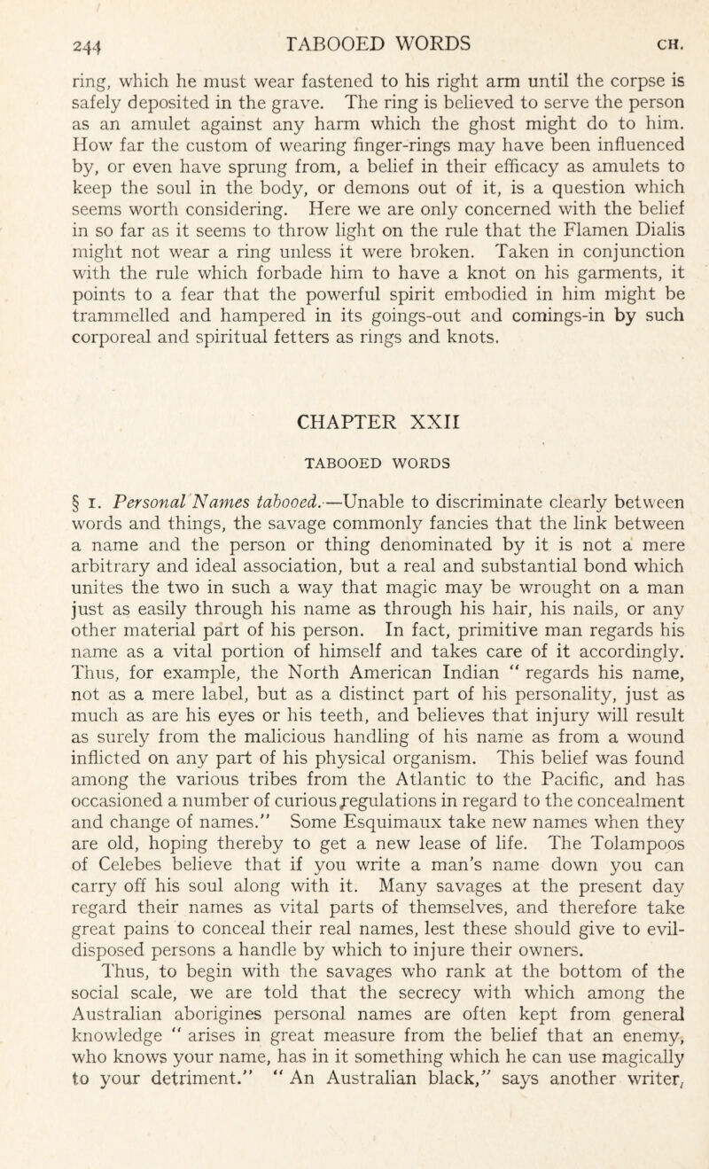 ring, which he must wear fastened to his right arm until the corpse is safely deposited in the grave. The ring is believed to serve the person as an amulet against any harm which the ghost might do to him. How far the custom of wearing finger-rings may have been influenced by, or even have sprung from, a belief in their efficacy as amulets to keep the soul in the body, or demons out of it, is a question which seems worth considering. Here we are only concerned with the belief in so far as it seems to throw light on the rule that the Flamen Dialis might not wear a ring unless it were broken. Taken in conjunction with the rule which forbade him to have a knot on his garments, it points to a fear that the powerful spirit embodied in him might be trammelled and hampered in its goings-out and comings-in by such corporeal and spiritual fetters as rings and knots. CHAPTER XXII TABOOED WORDS § i. Personal Names tabooed.—Unable to discriminate clearly between words and things, the savage commonly fancies that the link between a name and the person or thing denominated by it is not a mere arbitrary and ideal association, but a real and substantial bond which unites the two in such a way that magic may be wrought on a man just as easily through his name as through his hair, his nails, or any other material part of his person. In fact, primitive man regards his name as a vital portion of himself and takes care of it accordingly. Thus, for example, the North American Indian “ regards his name, not as a mere label, but as a distinct part of his personality, just as much as are his eyes or his teeth, and believes that injury will result as surely from the malicious handling of his name as from a wound inflicted on any part of his physical organism. This belief was found among the various tribes from the Atlantic to the Pacific, and has occasioned a number of curious Regulations in regard to the concealment and change of names. Some Esquimaux take new names when they are old, hoping thereby to get a new lease of life. The Tolampoos of Celebes believe that if you write a man’s name down you can carry off his soul along with it. Many savages at the present day regard their names as vital parts of themselves, and therefore take great pains to conceal their real names, lest these should give to evil- disposed persons a handle by which to injure their owners. Thus, to begin with the savages who rank at the bottom of the social scale, we are told that the secrecy with which among the Australian aborigines personal names are often kept from general knowledge  arises in great measure from the belief that an enemy, who knows your name, has in it something which he can use magically to your detriment.  An Australian black, says another writer.