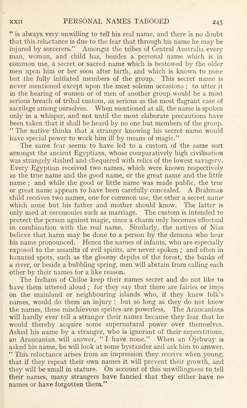 “ is always very unwilling to tell his real name, and there is no doubt that this reluctance is due to the fear that through his name he may be injured by sorcerers. Amongst the tribes of Central Australia every man, woman, and child has, besides a personal name which is in common use, a secret or sacred name which is bestowed by the older men upon him or her soon after birth, and which is known to none but the fully initiated members of the group. This secret name is never mentioned except upon the most solemn occasions ; to utter it in the hearing of women or of men of another group would be a most serious breach of tribal custom, as serious as the most flagrant case of sacrilege among ourselves. When mentioned at all, the name is spoken only in a whisper, and not until the most elaborate precautions have been taken that it shall be heard by no one but members of the group.  The native thinks that a stranger knowing his secret name would have special power to work him ill by means of magic. The same fear seems to have led to a custom of the same sort amongst the ancient Egyptians, whose comparatively high civilisation was strangely dashed and chequered with relics of the lowest savage^. Every Egyptian received two names, which were known respectively as the true name and the good name, or the great name and the little name ; and while the good or little name was made public, the true or great name appears to have been carefully concealed. A Brahman child receives two names, one for common use, the other a secret name which none but his father and mother should know. The latter is only used at ceremonies such as marriage. The custom is intended to protect the person against magic, since a charm only becomes effectual in combination with the real name. Similarly, the natives of Nias believe that harm may be done to a person by the demons who hear his name pronounced. Hence the names of infants, who are especially exposed to the assaults of evil spirits, are never spoken ; and often in haunted spots, such as the gloomy depths of the forest, the banks of a river, or beside a bubbling spring, men will abstain from calling each other by their names for a like reason. The Indians of Chiloe keep their names secret and do not like to have them uttered aloud ; for they say that there are fairies or imps on the mainland or neighbouring islands who, if they knew folk's names, would do them an injury : but so long as they do not know the names, these mischievous sprites are powerless. The Araucanians will hardly ever tell a stranger their names because they fear that he would thereby acquire some supernatural power over themselves. Asked his name by a stranger, who is ignorant of their superstitions, an Araucanian will answer, “ I have none. When an Ojebway is asked his name, he will look at some bystander and ask him to answer.  This reluctance arises from an impression they receive when young, that if they repeat their own names it will prevent their growth, and they will be small in stature. On account of this unwillingness to tell their names, many strangers have fancied that they either have no names or have forgotten them.