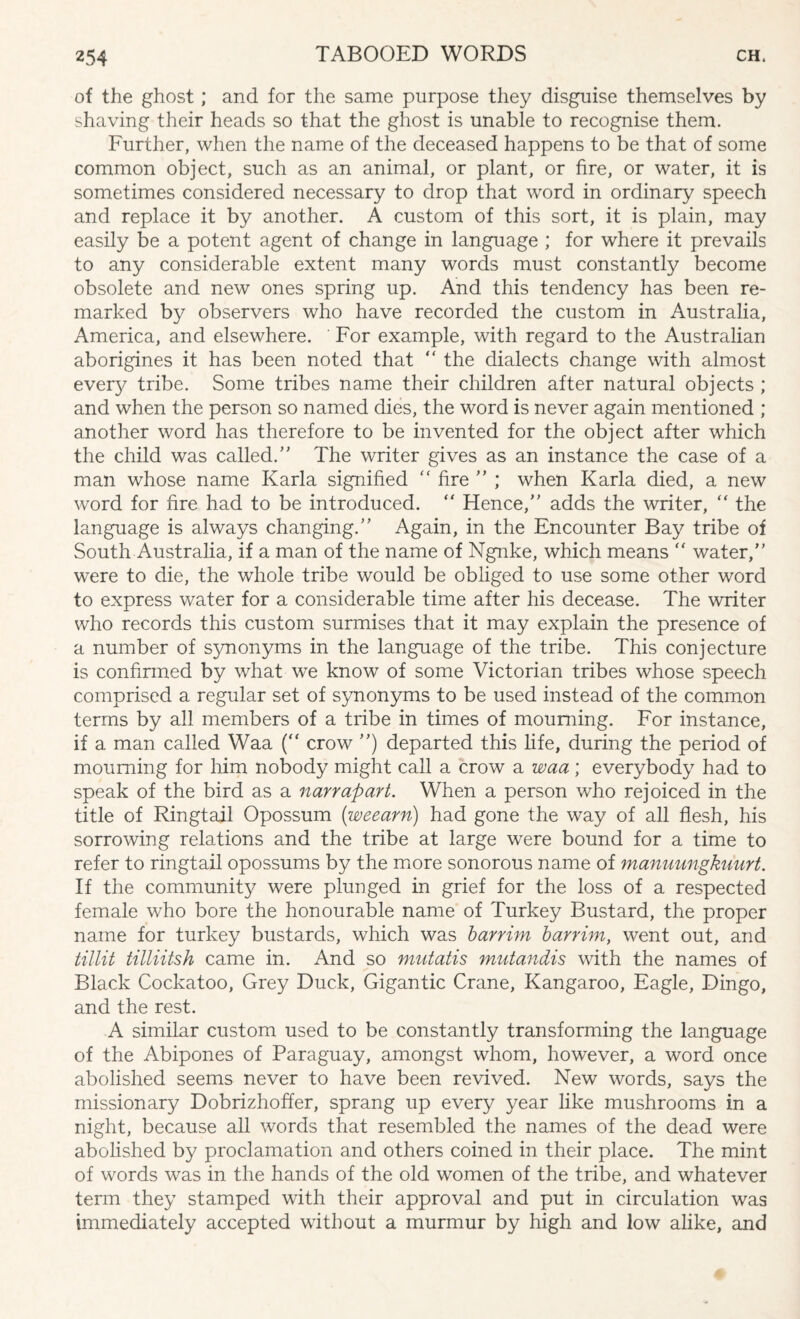 of the ghost ; and for the same purpose they disguise themselves by shaving their heads so that the ghost is unable to recognise them. Further, when the name of the deceased happens to be that of some common object, such as an animal, or plant, or fire, or water, it is sometimes considered necessary to drop that word in ordinary speech and replace it by another. A custom of this sort, it is plain, may easily be a potent agent of change in language ; for where it prevails to any considerable extent many words must constantly become obsolete and new ones spring up. And this tendency has been re¬ marked by observers who have recorded the custom in Australia, America, and elsewhere. For example, with regard to the Australian aborigines it has been noted that “ the dialects change with almost every tribe. Some tribes name their children after natural objects ; and when the person so named dies, the word is never again mentioned ; another word has therefore to be invented for the object after which the child was called.” The writer gives as an instance the case of a man whose name Karla signified “ fire ” ; when Karla died, a new word for fire had to be introduced. “ Hence,” adds the writer, “ the language is always changing.” Again, in the Encounter Bay tribe of South Australia, if a man of the name of Ngnke, which means ” water,” were to die, the whole tribe would be obliged to use some other word to express water for a considerable time after his decease. The writer who records this custom surmises that it may explain the presence of a number of synonyms in the language of the tribe. This conjecture is confirmed by what we know of some Victorian tribes whose speech comprised a regular set of synonyms to be used instead of the common terms by all members of a tribe in times of mourning. For instance, if a man called Waa (“ crow ”) departed this fife, during the period of mourning for him nobody might call a crow a waa; everybody had to speak of the bird as a narrapart. When a person who rejoiced in the title of Ringtail Opossum (weearn) had gone the way of all flesh, his sorrowing relations and the tribe at large were bound for a time to refer to ringtail opossums by the more sonorous name of manuungkuurt. If the community were plunged in grief for the loss of a respected female who bore the honourable name of Turkey Bustard, the proper name for turkey bustards, which was barrim barrim, went out, and tillit tilliitsh came in. And so mutatis mutandis with the names of Black Cockatoo, Grey Duck, Gigantic Crane, Kangaroo, Eagle, Dingo, and the rest. A similar custom used to be constantly transforming the language of the Abipones of Paraguay, amongst whom, however, a word once abolished seems never to have been revived. New words, says the missionary Dobrizhoffer, sprang up every year like mushrooms in a night, because all words that resembled the names of the dead were abolished by proclamation and others coined in their place. The mint of words was in the hands of the old women of the tribe, and whatever term they stamped with their approval and put in circulation was immediately accepted without a murmur by high and low alike, and