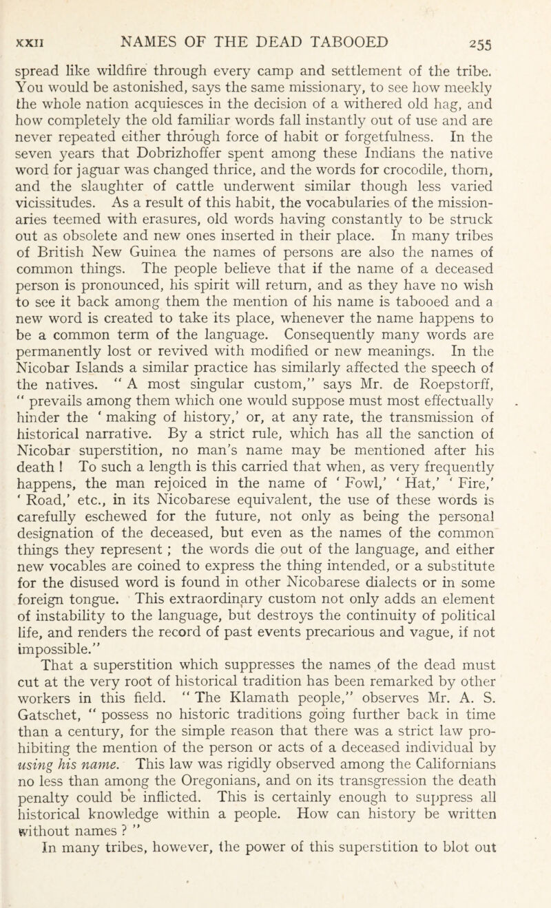 spread like wildfire through every camp and settlement of the tribe. You would be astonished, says the same missionary, to see how meekly the whole nation acquiesces in the decision of a withered old hag, and how completely the old familiar words fall instantly out of use and are never repeated either through force of habit or forgetfulness. In the seven years that Dobrizhoffer spent among these Indians the native word for jaguar was changed thrice, and the words for crocodile, thorn, and the slaughter of cattle underwent similar though less varied vicissitudes. As a result of this habit, the vocabularies of the mission¬ aries teemed with erasures, old words having constantly to be struck out as obsolete and new ones inserted in their place. In many tribes of British New Guinea the names of persons are also the names of common things. The people believe that if the name of a deceased person is pronounced, his spirit will return, and as they have no wish to see it back among them the mention of his name is tabooed and a new word is created to take its place, whenever the name happens to be a common term of the language. Consequently many words are permanently lost or revived with modified or new meanings. In the Nicobar Islands a similar practice has similarly affected the speech of the natives.  A most singular custom/’ says Mr. de Roepstorff, “ prevails among them which one would suppose must most effectually hinder the ‘ making of history,’ or, at any rate, the transmission of historical narrative. By a strict rule, which has all the sanction of Nicobar superstition, no man’s name may be mentioned after his death ! To such a length is this carried that when, as very frequently happens, the man rejoiced in the name of ' Fowl,’ ‘ Hat,’ ' Fire,' * Road,’ etc., in its Nicobarese equivalent, the use of these words is carefully eschewed for the future, not only as being the personal designation of the deceased, but even as the names of the common things they represent ; the words die out of the language, and either new vocables are coined to express the thing intended, or a substitute for the disused word is found in other Nicobarese dialects or in some foreign tongue. This extraordinary custom not only adds an element of instability to the language, but destroys the continuity of political life, and renders the record of past events precarious and vague, if not impossible.” That a superstition which suppresses the names of the dead must cut at the very root of historical tradition has been remarked by other workers in this field. “ The Klamath people,” observes Mr. A. S. Gatschet, “ possess no historic traditions going further back in time than a century, for the simple reason that there was a strict law pro¬ hibiting the mention of the person or acts of a deceased individual by using his name. This law was rigidly observed among the Californians no less than among the Oregonians, and on its transgression the death penalty could be inflicted. This is certainly enough to suppress all historical knowledge within a people. How can history be written without names ? ” In many tribes, however, the power of this superstition to blot out