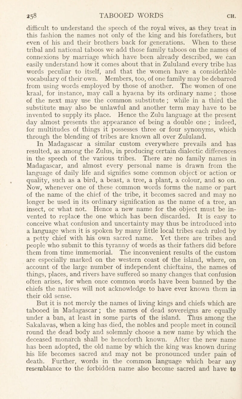 difficult to understand the speech of the royal wives, as they treat in this fashion the names not only of the king and his forefathers, but even of his and their brothers back for generations. When to these tribal and national taboos we add those family taboos on the names of connexions by marriage which have been already described, we can easily understand how it comes about that in Zululand every tribe has words peculiar to itself, and that the women have a considerable vocabulary of their own. Members, too, of one family may be debarred from using words employed by those of another. The women of one kraal, for instance, may call a hyaena by its ordinary name ; those of the next may use the common substitute ; while in a third the substitute may also be unlawful and another term may have to be invented to supply its place. Hence the Zulu language at the present day almost presents the appearance of being a double one ; indeed, for multitudes of things it possesses three or four synonyms, which through the blending of tribes are known all over Zululand. In Madagascar a similar custom everywhere prevails and has resulted, as among the Zulus, in producing certain dialectic differences in the speech of the various tribes. There are no family names in Madagascar, and almost every personal name is drawn from the language of daily life and signifies some common object or action or quality, such as a bird, a beast, a tree, a plant, a colour, and so on. Now, whenever one of these common words forms the name or part of the name of the chief of the tribe, it becomes sacred and may no longer be used in its ordinary signification as the name of a tree, an insect, or what not. Hence a new name for the object must be in¬ vented to replace the one which has been discarded. It is easy to conceive what confusion and uncertainty may thus be introduced into a language when it is spoken by many little local tribes each ruled by a petty chief with his own sacred name. Yet there are tribes and people who submit to this tyranny of words as their fathers did before them from time immemorial. The inconvenient results of the custom are especially marked on the western coast of the island, where, on account of the large number of independent chieftains, the names of things, places, and rivers have suffered so many changes that confusion often arises, for when once common words have been banned by the chiefs the natives will not acknowledge to have ever known them in their old sense. But it is not merely the names of living kings and chiefs which are tabooed in Madagascar ; the names of dead sovereigns are equally under a ban> at least in some parts of the island. Thus among the Sakalavas, when a king has died, the nobles and people meet in council round the dead body and solemnly choose a new name by which the deceased monarch shall be henceforth known. After the new name has been adopted, the old name by which the king was known during his life becomes sacred and may not be pronounced under pain of death. Further, words in the common language which bear any resemblance to the forbidden name also become sacred and have to