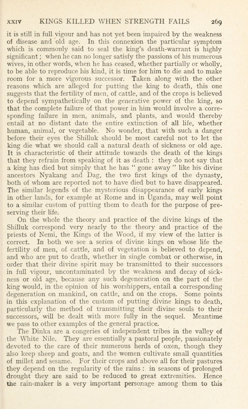 it is still in full vigour and has not yet been impaired by the weakness of disease and old age. In this connexion the particular symptom which is commonly said to seal the king's death-warrant is highly significant; when he can no longer satisfy the passions of his numerous wives, in other words, when he has ceased, whether partially or wholly, to be able to reproduce his kind, it is time for him to die and to make room for a more vigorous successor. Taken along with the other reasons which are alleged for putting the king to death, this one suggests that the fertility of men, of cattle, and of the crops is believed to depend sympathetically on the generative power of the king, so that the complete failure of that power in him would involve a corre¬ sponding failure in men, animals, and plants, and would thereby entail at no distant date the entire extinction of all life, whether human, animal, or vegetable. No wonder, that with such a danger before their eyes the Shilluk should be most careful not to let the king die what we should call a natural death of sickness or old age. It is characteristic of their attitude towards the death of the kings that they refrain from speaking of it as death : they do not say that a king has died but simply that he has “ gone away  like his divine ancestors Nyakang and Dag, the two first kings of the dynasty, both of whom are reported not to have died but to have disappeared. The similar legends of the mysterious disappearance of early kings in other lands, for example at Rome and in Uganda, may well point to a similar custom of putting them to death for the purpose of pre¬ serving their life. On the whole the theory and practice of the divine kings of the Shilluk correspond very nearly to the theory and practice of the priests of Nemi, the Kings of the Wood, if my view of the latter is correct. In both we see a series of divine kings on whose life the fertility of men, of cattle, and of vegetation is believed to depend, and who are put to death, whether in single combat or otherwise, in order that their divine spirit may be transmitted to their successors in full vigour, uncontaminated by the weakness and decay of sick¬ ness or old age, because any such degeneration on the part of the king would, in the opinion of his worshippers, entail a corresponding degeneration on mankind, on cattle, and on the crops. Some points in this explanation of the custom of putting divine kings to death, particularly the method of transmitting their divine souls to their successors, will be dealt with more fully in the sequel. Meantime we pass to other examples of the general practice. The Dinka are a congeries of independent tribes in the valley of the White Nile. They are essentially a pastoral people, passionately devoted to the care of their numerous herds of oxen, though they also keep sheep and goats, and the women cultivate small quantities of millet and sesame. For their crops and above all for their pastures they depend on the regularity of the rains : in seasons of prolonged drought they are said to be reduced to great extremities. Hence the rain-maker is a very important personage among them to this