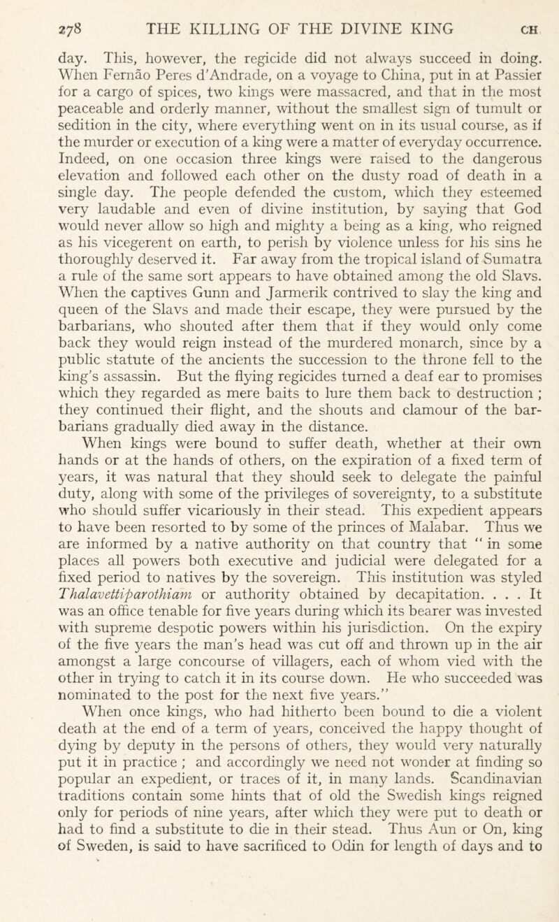 day. This, however, the regicide did not always succeed in doing. When Fernao Peres d’Andrade, on a voyage to China, put in at Passier for a cargo of spices, two kings were massacred, and that in the most peaceable and orderly manner, without the smallest sign of tumult or sedition in the city, where everything went on in its usual course, as i 1 the murder or execution of a king were a matter of everyday occurrence. Indeed, on one occasion three kings were raised to the dangerous elevation and followed each other on the dusty road of death in a single day. The people defended the custom, which they esteemed very laudable and even of divine institution, by saying that God would never allow so high and mighty a being as a king, who reigned as his vicegerent on earth, to perish by violence unless for his sins he thoroughly deserved it. Far away from the tropical island of Sumatra a rule of the same sort appears to have obtained among the old Slavs. When the captives Gunn and Jarmerik contrived to slay the king and queen of the Slavs and made their escape, they were pursued by the barbarians, who shouted after them that if they would only come back they would reign instead of the murdered monarch, since by a public statute of the ancients the succession to the throne fell to the king's assassin. But the flying regicides turned a deaf ear to promises which they regarded as mere baits to lure them back to destruction ; they continued their flight, and the shouts and clamour of the bar¬ barians gradually died away in the distance. When kings were bound to suffer death, whether at their own hands or at the hands of others, on the expiration of a fixed term of years, it was natural that they should seek to delegate the painful duty, along with some of the privileges of sovereignty, to a substitute who should suffer vicariously in their stead. This expedient appears to have been resorted to by some of the princes of Malabar. Thus we are informed by a native authority on that country that  in some places all powers both executive and judicial were delegated for a fixed period to natives by the sovereign. This institution was styled Thalavettiparothiam or authority obtained by decapitation. ... It was an office tenable for five years during which its bearer was invested with supreme despotic powers within his jurisdiction. On the expiry of the five years the man’s head was cut off and thrown up in the air amongst a large concourse of villagers, each of whom vied with the other in ttying to catch it in its course down. He who succeeded was nominated to the post for the next five years.” When once kings, who had hitherto been bound to die a violent death at the end of a term of years, conceived the happy thought of dying by deputy in the persons of others, they would very naturally put it in practice ; and accordingly we need not wonder at finding so popular an expedient, or traces of it, in many lands. Scandinavian traditions contain some hints that of old the Swedish kings reigned only for periods of nine years, after which they were put to death or had to find a substitute to die in their stead. Thus Aun or On, king of Sweden, is said to have sacrificed to Odin for length of days and to