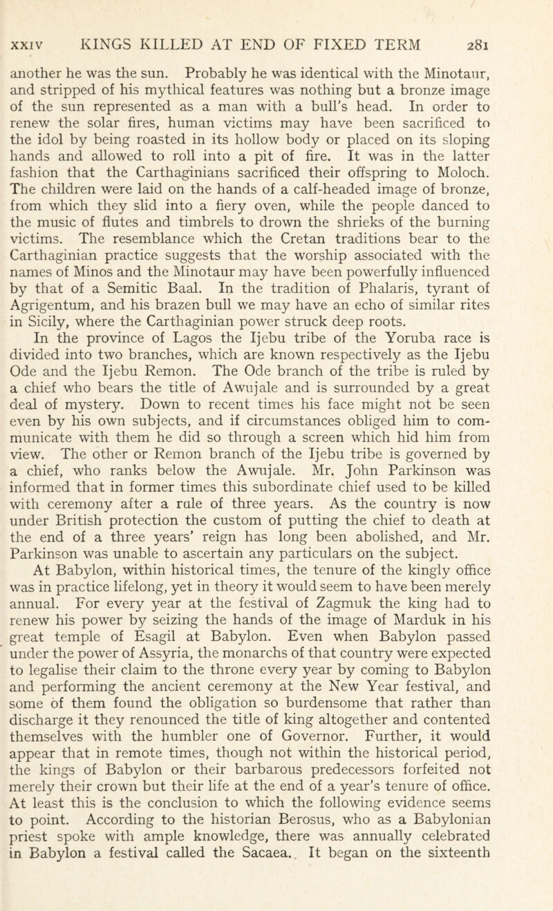 another he was the sun. Probably he was identical with the Minotaur, and stripped of his mythical features was nothing but a bronze image of the sun represented as a man with a bull’s head. In order to renew the solar fires, human victims may have been sacrificed to the idol by being roasted in its hollow body or placed on its sloping hands and allowed to roll into a pit of fire. It was in the latter fashion that the Carthaginians sacrificed their offspring to Moloch. The children were laid on the hands of a calf-headed image of bronze, from which they slid into a fiery oven, while the people danced to the music of flutes and timbrels to drown the shrieks of the burning victims. The resemblance which the Cretan traditions bear to the Carthaginian practice suggests that the worship associated with the names of Minos and the Minotaur may have been powerfully influenced by that of a Semitic Baal. In the tradition of Phalaris, tyrant of Agrigentum, and his brazen bull we may have an echo of similar rites in Sicily, where the Carthaginian power struck deep roots. In the province of Lagos the Ijebu tribe of the Yoruba race is divided into two branches, which are known respectively as the Ijebu Ode and the Ijebu Remon. The Ode branch of the tribe is ruled by a chief who bears the title of Awujale and is surrounded by a great deal of mystery. Down to recent times his face might not be seen even by his own subjects, and if circumstances obliged him to com¬ municate with them he did so through a screen which hid him from view. The other or Remon branch of the Ijebu tribe is governed by a chief, who ranks below the Awujale. Mr. John Parkinson was informed that in former times this subordinate chief used to be killed with ceremony after a rule of three years. As the country is now under British protection the custom of putting the chief to death at the end of a three years' reign has long been abolished, and Mr. Parkinson was unable to ascertain any particulars on the subject. At Babylon, within historical times, the tenure of the kingly office was in practice lifelong, yet in theory it would seem to have been merely annual. For every year at the festival of Zagmuk the king had to renew his power by seizing the hands of the image of Marduk in his great temple of Esagil at Babylon. Even when Babylon passed under the power of Assyria, the monarchs of that country were expected to legalise their claim to the throne every year by coming to Babylon and performing the ancient ceremony at the New Year festival, and some of them found the obligation so burdensome that rather than discharge it they renounced the title of king altogether and contented themselves with the humbler one of Governor. Further, it would appear that in remote times, though not within the historical period, the kings of Babylon or their barbarous predecessors forfeited not merely their crown but their life at the end of a year’s tenure of office. At least this is the conclusion to which the following evidence seems to point. According to the historian Berosus, who as a Babylonian priest spoke with ample knowledge, there was annually celebrated in Babylon a festival called the Sacaea. It began on the sixteenth