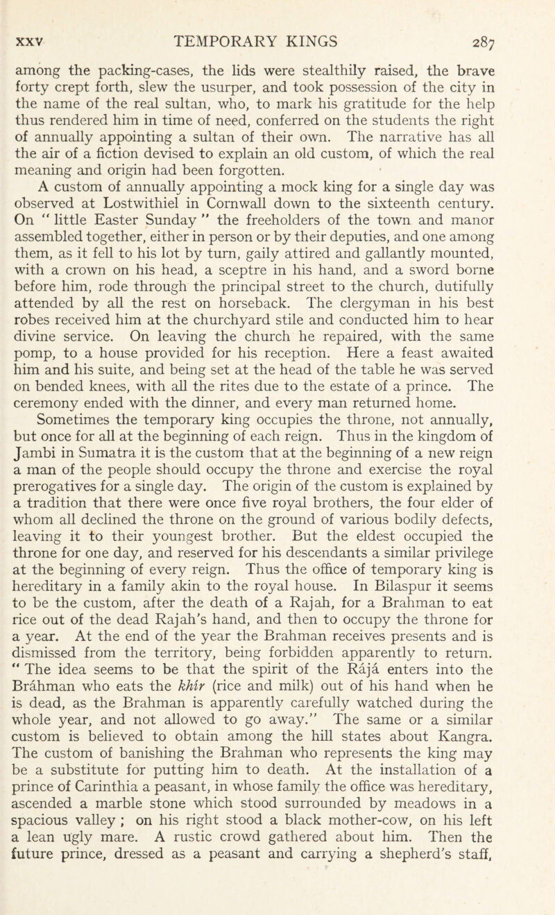 among the packing-cases, the lids were stealthily raised, the brave forty crept forth, slew the usurper, and took possession of the city in the name of the real sultan, who, to mark his gratitude for the help thus rendered him in time of need, conferred on the students the right of annually appointing a sultan of their own. The narrative has all the air of a fiction devised to explain an old custom, of which the real meaning and origin had been forgotten. A custom of annually appointing a mock king for a single day was observed at Lostwithiel in Cornwall down to the sixteenth century. On “ little Easter Sunday  the freeholders of the town and manor assembled together, either in person or by their deputies, and one among them, as it fell to his lot by turn, gaily attired and gallantly mounted, with a crown on his head, a sceptre in his hand, and a sword borne before him, rode through the principal street to the church, dutifully attended by all the rest on horseback. The clergyman in his best robes received him at the churchyard stile and conducted him to hear divine service. On leaving the church he repaired, with the same pomp, to a house provided for his reception. Here a feast awaited him and his suite, and being set at the head of the table he was served on bended knees, with all the rites due to the estate of a prince. The ceremony ended with the dinner, and every man returned home. Sometimes the temporary king occupies the throne, not annually, but once for all at the beginning of each reign. Thus in the kingdom of Jambi in Sumatra it is the custom that at the beginning of a new reign a man of the people should occupy the throne and exercise the royal prerogatives for a single day. The origin of the custom is explained by a tradition that there were once five royal brothers, the four elder of whom all declined the throne on the ground of various bodily defects, leaving it to their youngest brother. But the eldest occupied the throne for one day, and reserved for his descendants a similar privilege at the beginning of every reign. Thus the office of temporary king is hereditary in a family akin to the royal house. In Bilaspur it seems to be the custom, after the death of a Rajah, for a Brahman to eat rice out of the dead Rajah's hand, and then to occupy the throne for a year. At the end of the year the Brahman receives presents and is dismissed from the territory, being forbidden apparently to return.  The idea seems to be that the spirit of the Raja enters into the Brahman who eats the khir (rice and milk) out of his hand when he is dead, as the Brahman is apparently carefully watched during the whole year, and not allowed to go away. The same or a similar custom is believed to obtain among the hill states about Kangra. The custom of banishing the Brahman who represents the king may be a substitute for putting him to death. At the installation of a prince of Carinthia a peasant, in whose family the office was hereditary, ascended a marble stone which stood surrounded by meadows in a spacious valley ; on his right stood a black mother-cow, on his left a lean ugly mare. A rustic crowd gathered about him. Then the future prince, dressed as a peasant and carrying a shepherd's staff,