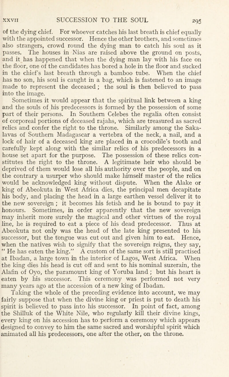 of the dying chief. For whoever catches his last breath is chief equally with the appointed successor. Hence the other brothers, and sometimes also strangers, crowd round the dying man to catch his soul as it passes. The houses in Nias are raised above the ground on posts, and it has happened that when the dying man lay with his face on the floor, one of the candidates has bored a hole in the floor and sucked in the chief’s last breath through a bamboo tube. When the chief has no son, his soul is caught in a bag, which is fastened to an image made to represent the deceased ; the soul is then believed to pass into the image. Sometimes it would appear that the spiritual link between a king and the souls of his predecessors is formed by the possession of some part of their persons. In Southern Celebes the regalia often consist of corporeal portions of deceased rajahs, which are treasured as sacred relics and confer the right to the throne. Similarly among the Saka- lavas of Southern Madagascar a vertebra of the neck, a nail, and a lock of hair of a deceased king are placed in a crocodile’s tooth and carefully kept along with the similar relics of his predecessors in a house set apart for the purpose. The possession of these relics con¬ stitutes the right to the throne. A legitimate heir who should be deprived of them would lose all his authority over the people, and on the contrary a usurper who should make himself master of the relics would be acknowledged king without dispute. When the Alake or king of Abeokuta in West Africa dies, the principal men decapitate his body, and placing the head in a large earthen vessel deliver it to the new sovereign ; it becomes his fetish and he is bound to pay it honours. Sometimes, in order apparently that the new sovereign may inherit more surely the magical and other virtues of the royal line, he is required to eat a piece of his dead predecessor. Thus at Abeokuta not only was the head of the late king presented to his successor, but the tongue was cut out and given him to eat. Hence, when the natives wish to signify that the sovereign reigns, they say, “ He has eaten the king. A custom of the same sort is still practised at Ibadan, a large town in the interior of Lagos, West Africa. When the king dies his head is cut off and sent to his nominal suzerain, the Alafin of Oyo, the paramount king of Yoruba land ; but his heart is eaten by his successor. This ceremony was performed not very many years ago at the accession of a new king of Ibadan. Taking the whole of the preceding evidence into account, we may fairly suppose that when the divine king or priest is put to death his spirit is believed to pass into his successor. In point of fact, among the Shilluk of the White Nile, who regularly kill their divine kings, every king on his accession has to perform a ceremony which appears designed to convey to him the same sacred and worshipful spirit which animated all his predecessors, one after the other, on the throne.