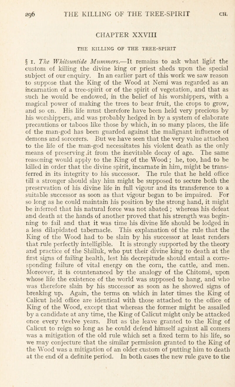 CHAPTER XXVIII THE KILLING OF THE TREE-SPIRIT § I. The Whitsuntide Mummers.—It remains to ask what light the custom of killing the divine king or priest sheds upon the special subject of our enquiry. In an earlier part of this work we saw reason to suppose that the King of the Wood at Nemi was regarded as an incarnation of a tree-spirit or of the spirit of vegetation, and that as such he would be endowed, in the belief of his worshippers, with a magical power of making the trees to bear fruit, the crops to grow, and so on. His life must therefore have been held very precious by his worshippers, and was probably hedged in by a system of elaborate precautions or taboos like those by which, in so many places, the life of the man-god has been guarded against the malignant influence of demons and sorcerers. But we have seen that the very value attached to the life of the man-god necessitates his violent death as the only means of preserving it from the inevitable decay of age. The same reasoning would apply to the King of the Wood ; he, too, had to be killed in order that the divine spirit, incarnate in him, might be trans¬ ferred in its integrity to his successor. The rule that he held office till a stronger should slay him might be supposed to secure both the preservation of his divine life in full vigour and its transference to a suitable successor as soon as that vigour began to be impaired. For so long as he could maintain his position by the strong hand, it might be inferred that his natural force was not abated ; whereas his defeat and death at the hands of another proved that his strength was begin¬ ning to fail and that it was time his divine life should be lodged in a less dilapidated tabernacle. This explanation of the rule that the King of the Wood had to be slain by his successor at least renders that rule perfectly intelligible. It is strongly supported by the theory and practice of the Shilluk, who put their divine king to death at the first signs of failing health, lest his decrepitude should entail a corre¬ sponding failure of vital energy on the corn, the cattle, and men. Moreover, it is countenanced by the analogy of the Chitome, upon whose life the existence of the world was supposed to hang, and who was therefore slain by his successor as soon as he showed signs of breaking up. Again, the terms on which in later times the King of Calicut held office are identical with those attached to the office of King of the Wood, except that whereas the former might be assailed by a candidate at any time, the King of Calicut might only be attacked once every twelve years. But as the leave granted to the King of Calicut to reign so long as he could defend himself against all comers was a mitigation of the old rule which set a fixed term to his life, so we may conjecture that the similar permission granted to the King of the Wood was a mitigation of an older custom of putting him to death at the end of a definite period. In both cases the new rule gave to the