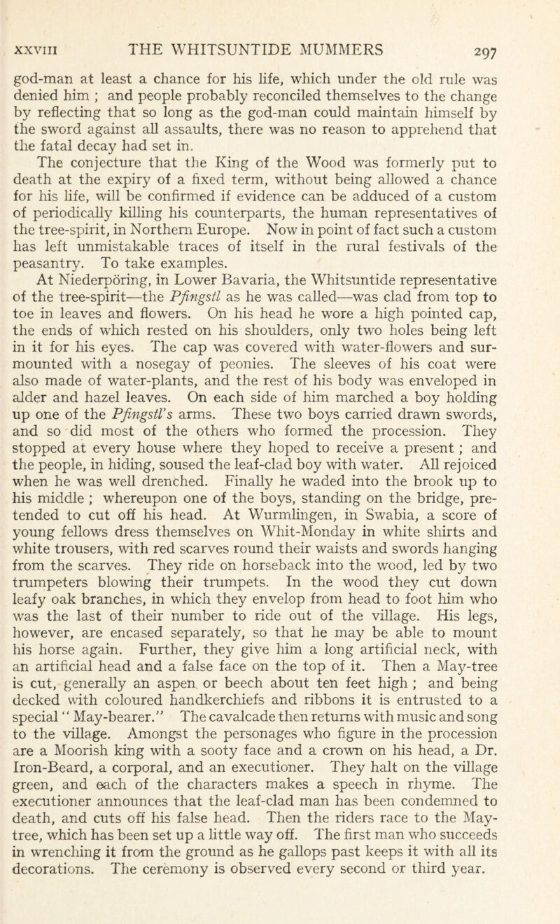 god-man at least a chance for his life, which under the old rule was denied him ; and people probably reconciled themselves to the change by reflecting that so long as the god-man could maintain himself by the sword against all assaults, there was no reason to apprehend that the fatal decay had set in. The conjecture that the King of the Wood was formerly put to death at the expiry of a fixed term, without being allowed a chance for his life, will be confirmed if evidence can be adduced of a custom of periodically killing his counterparts, the human representatives of the tree-spirit, in Northern Europe. Now in point of fact such a custom has left unmistakable traces of itself in the rural festivals of the peasantry. To take examples. At Niederporing, in Lower Bavaria, the Whitsuntide representative of the tree-spirit—the Pfingstl as he was called—was clad from top to toe in leaves and flowers. On his head he wore a high pointed cap, the ends of which rested on his shoulders, only two holes being left in it for his eyes. The cap was covered with water-flowers and sur¬ mounted with a nosegay of peonies. The sleeves of his coat were also made of water-plants, and the rest of his body was enveloped in alder and hazel leaves. On each side of him marched a boy holding up one of the Pfingstl’s arms. These two boys carried drawn swords, and so did most of the others who formed the procession. They stopped at every house where they hoped to receive a present; and the people, in hiding, soused the leaf-clad boy with water. All rejoiced when he was well drenched. Finally he waded into the brook up to his middle ; whereupon one of the boys, standing on the bridge, pre¬ tended to cut off his head. At Wurmlingen, in Swabia, a score of young fellows dress themselves on Whit-Monday in white shirts and white trousers, with red scarves round their waists and swords hanging from the scarves. They ride on horseback into the wood, led by two trumpeters blowing their trumpets. In the wood they cut down leafy oak branches, in which they envelop from head to foot him who was the last of their number to iide out of the village. His legs, however, are encased separately, so that he may be able to mount his horse again. Further, they give him a long artificial neck, with an artificial head and a false face on the top of it. Then a May-tree is cut, generally an aspen or beech about ten feet high ; and being decked with coloured handkerchiefs and ribbons it is entrusted to a special ‘ ‘ May-bearer. ” The cavalcade then returns with music and song to the village. Amongst the personages who figure in the procession are a Moorish king with a sooty face and a crown on his head, a Dr. Iron-Beard, a corporal, and an executioner. They halt on the village green, and each of the characters makes a speech in rhyme. The executioner announces that the leaf-clad man has been condemned to death, and cuts off his false head. Then the riders race to the May- tree, which has been set up a little way off. The first man who succeeds in wrenching it from the ground as he gallops past keeps it with all its decorations. The ceremony is observed every second or third year.